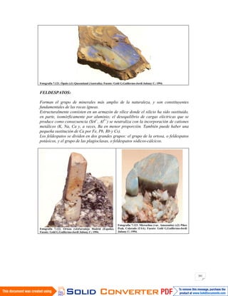 201
Fotografía 7.121. Ópalo (x1) Queensland (Australia). Fuente: Gold G.Guillermo-Jordi Jubany C; 1994.
FELDESPATOS:
Forman el grupo de minerales más amplio de la naturaleza, y son constituyentes
fundamentales de las rocas ígneas.
Estructuralmente consisten en un armazón de sílice donde el silicio ha sido sustituido,
en parte, isomórficamente por aluminio; el desequilibrio de cargas eléctricas que se
produce como consecuencia (Si4+
, Al3+
) se neutraliza con la incorporación de cationes
metálicos (K, Na, Ca y, a veces, Ba en menor proporción. También puede haber una
pequeña sustitución de Ca por Fe, Pb, Rb y Cs).
Los feldespatos se dividen en dos grandes grupos: el grupo de la ortosa, o feldespatos
potásicos, y el grupo de las plagioclasas, o feldespatos sódicos-cálcicos.
Fotografía 7.122. Ortoza (x4)Zarzalejo Madrid (España).
Fuente: Gold G.Guillermo-Jordi Jubany C; 1994.
Fotografía 7.123. Microclina (var. Amazonita) (x2) Pikes
Peak. Colorado (USA). Fuente: Gold G.Guillermo-Jordi
Jubany C; 1994.
 