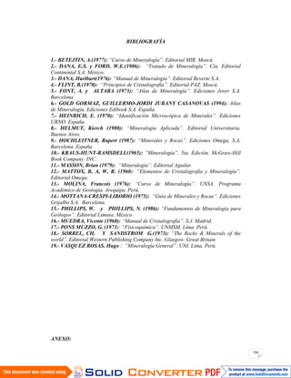 204
BIBLIOGRAFÍA
1.- BETEJTIN, A.(1977): “Curso de Mineralogía”. Editorial MIR. Moscú.
2.- DANA, E.S. y FORD, W.E.(1986): “Tratado de Mineralogía”. Cía. Editorial
Continental S.A. México.
3.- DANA, Hurlburt(1976): “Manual de Mineralogía”. Editorial Reverte S.A.
4.- FLINT, B.(1970): “Principios de Cristalografía”. Editorial PAZ. Moscú.
5.- FONT, A. y ALTABA (1973): “Atlas de Mineralogía”. Ediciones Jover S.A.
Barcelona.
6.- GOLD GORMAZ, GUILLERMO-JORDI JUBANY CASANOVAS (1994): Atlas
de Mineralogía. Ediciones Edibook S.A. España.
7.- HEINRICH, E. (1970): “Identificación Microscópica de Minerales”. Ediciones
URNO. España.
8.- HELMUT, Kierch (1980): “Mineralogía Aplicada”. Editorial Universitaria.
Buenos Aires.
9.- HOCHLEITNER, Rupert (1987): “Minerales y Rocas”. Ediciones Omega, S.A.
Barcelona. España.
10.- KRAUS-HUNT-RAMSDELL(1965): “Mineralogía”. 5ta. Edición. McGraw-Hill
Book Company. INC.
11.- MASSON, Brian (1979): “Mineralogía”. Editorial Aguilar.
12.- MATTOX, B, A, W, R. (1960): “Elementos de Cristalografía y Mineralogía”.
Editorial Omega.
13.- MOLINA, Francois (1976): “Curso de Mineralogía”. UNSA. Programa
Académico de Geología. Arequipa. Perú.
14.- MOTTANA-CRESPI-LIBORIO (1975): “Guía de Minerales y Rocas”. Ediciones
Grijalbo S.A. Barcelona.
15.- PHILLIPS, W. y PHILLIPS, N. (1986): “Fundamentos de Mineralogía para
Geólogos”. Editorial Limusa. México.
16.- MUEDRA, Vicente (1960): “Manual de Cristalografía”. S.J. Madrid.
17.- PONS MUZZO, G. (1973): “Físicoquímica”. UNMSM. Lima. Perú.
18.- SORREL, CH. Y SANDSTROM G.(1973): “The Rocks & Minerals of the
world”. Editorial Western Publishing Company Inc. Glasgow. Great Britain
19.- VASQUEZ ROSAS, Hugo : “Mineralogía General”. UNI. Lima. Perú.
ANEXO:
 