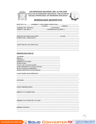 205
UNIVERSIDAD NACIONAL DEL ALTIPLANO
FACULTAD DE INGENIERÍA GEOLÓGICA Y METALÚRGICA
ESCUELA PROFESIONAL DE INGENIERÍA GEOLÓGICA
MINERALOGÍA DESCRIPTIVA
PRÁCTICA No.………NOMBRES Y APELLIDOS COMPLETOS:……….…………………………..
…………………………………………….FECHA:………………….…….CÓDIGO:…….…………….
NOMBRE DEL MINERAL………………………………SINONIMIA:………..………………………..
FÓRMULA QUÍMICA:………………………..…COMPOSICIÓN QUÍMICA:………………………...
……………………………………………………………………………………………………………...
……………………………………………………………………………………………………………..…
………………………………………..…………………………………………………………………….
SISTEMA DE CRISTALIZACIÓN:……………………………………...CLASE:………………………
ESTRUCTURA CRISTALINA:……………………………….……………………………………………
……………………………………………………………..…………………………………………………
..………………………………………………………………………………………………………………
………………………………………………………………………………………………………………
ASPECTOS DE LOS CRISTALES:………………………………………………………………………..
……………………………………………………………………………………………………….………
………….…………………………………………………………………………………………………..
…………………………….…………………………………………………………………………………
PROPIEDADES FÍSICAS:
A)COLOR:………………………………………………………………..
B)RAYA:………………………………………………………………….
C)DUREZA:………………………………………………………………
D)BRILLO O LUSTRE:…………………………………………………
E)FRACTURA:…………………………………………………………..
F)CLIVAJE O EXFOLIACIÓN:…………………………………………
G)TRANSPARENCIA O DIAFANIDAD:……………………………….
H)TENACIDAD O COHESIÓN:………………………………………..
I)PESO ESPECÍFICO O DENSIDAD:………………………………...
CARACTERES DIAGNÓSTICOS:………………………………………………………………………...
………………………………………………………………………………………………………………
…………………..…………………………………………………………………………….……………
………………………………………………………………………………………………………………..
ENSAYOS:…………………………………………………………………………………………………
……………………..…………………………………………………………………………………………
………………………………………………………………………………………………………………
………………………………………………………………………………………………………………
OTRAS PROPIEDADES:…………………………………………………………………………………
………………………………………………………………………………………………………………
………………………………………………………………………………………………………………
ORIGEN E YACIMIENTOS:………………………………………………………………………………
………………………………………………………………………………………………………………
………………………………………………………………………………………………………………
………………………………………………………………………………………………………………
…………………………………………………….………………………………………………………..
IMPORTANCIA PRÁCTICA O USOS:……………………………………………………………………
………………………………………………………………………………………………………………..
………………………………………………………………………………………………………………
………………………………………………………………………………………………………………
OBSERVACIONES:………………………………………………………………………………………...
………………………………………………………………………………………………………………
………………………………………………………………………………………………………………
 