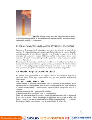 21
Figura 2.6. Algunas gemas parecidas pueden diferenciarse por
su flotabilidad en un líquido de peso específico elevado y conocido; un ópalo flotando
y un topacio hundido en bromoformo.
2.9. SEPARACIÓN DE LOS MINERALES POR DIFERENCIAS DE DENSIDAD
Consiste en la separación de minerales o de grupos de minerales a partir de sus
mezclas. Es esta una técnica importante en petrología sedimentaria, pues los llamados
minerales pesados de un sedimento (aquellos cuya densidad es superior a la de los
minerales más comunes: cuarzo, feldespato, calcita y dolomita), dan a veces
testimonio de interés respecto al origen de los sedimentos y a las condiciones bajo las
cuales se depositaron.
La separación de minerales basándose en sus diferentes densidades es también una
técnica importante en minería para la preparación de concentrados de minerales útiles.
A veces se emplean líquidos pesados excesivamente caros para su uso en gran escala
para la separación de granos de minerales en mezclas de diversos componentes.
2.10. PROPIEDADES QUE DEPENDEN DE LA LUZ.
Se refieren estas propiedades a una amplia variedad de fenómenos (reflexión y
refracción, brillo, color, raya, luminiscencia, etc.) que solo podremos tratarlo muy
someramente.
2.10.1. REFLEXIÓN Y REFRACCIÓN
Cuando un rayo de luz incide oblicuamente sobre la superficie de un cuerpo no opaco,
una parte de la luz se refleja en el seno del aire, rayo reflejado, y otra parte penetra en
el cuerpo, rayo refractado. La dirección del rayo reflejado se rige por las leyes de la
reflexión:
a.- El ángulo de reflexión r’ es igual al de incidente.
b.- Los rayos incidente y reflejado están en el mismo plano.
La luz que penetra en el cuerpo forma el rayo refractado, cuya dirección es distinta de
la del rayo incidente. Ambas direcciones se relacionan por la ley de la refracción.
Esta ley establece que la relación entre el seno del ángulo de incidencia i , y el seno del
ángulo de refracción r, es constante; y se denomina índice de refracción:
 