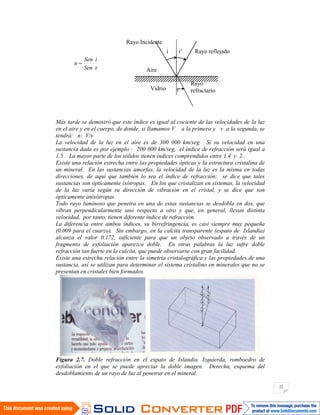 22
rSen
iSen
n
Más tarde se demostró que este índice es igual al cociente de las velocidades de la luz
en el aire y en el cuerpo, de donde, si llamamos V a la primera y v a la segunda, se
tendrá: n: V/v
La velocidad de la luz en el aire es de 300 000 km/seg. Si su velocidad en una
sustancia dada es por ejemplo : 200 000 km/seg, el índice de refracción será igual a
1.5 . La mayor parte de los sólidos tienen índices comprendidos entre 1.4 y 2 .
Existe una relación estrecha entre las propiedades ópticas y la estructura cristalina de
un mineral. En las sustancias amorfas, la velocidad de la luz es la misma en todas
direcciones, de aquí que también lo sea el índice de refracción; se dice que tales
sustancias son ópticamente isótropas. En los que cristalizan en sistemas, la velocidad
de la luz varía según su dirección de vibración en el cristal, y se dice que son
ópticamente anisótropas.
Todo rayo luminoso que penetra en una de estas sustancias se desdobla en dos, que
vibran perpendicularmente uno respecto a otro y que, en general, llevan distinta
velocidad, por tanto, tienen diferente índice de refracción.
La diferencia entre ambos índices, su birrefringencia, es casi siempre muy pequeña
(0.009 para el cuarzo). Sin embargo, en la calcita transparente (espato de Islandia)
alcanza el valor 0.172, suficiente para que un objeto observado a través de un
fragmento de exfoliación aparezca doble. En otras palabras la luz sufre doble
refracción tan fuerte en la calcita, que puede observarse con gran facilidad.
Existe una estrecha relación entre la simetría cristalográfica y las propiedades de una
sustancia, así se utilizan para determinar el sistema cristalino en minerales que no se
presentan en cristales bien formados.
Figura 2.7. Doble refracción en el espato de Islandia. Izquierda, romboedro de
exfoliación en el que se puede apreciar la doble imagen. Derecha, esquema del
desdoblamiento de un rayo de luz al penetrar en el mineral.
i r’ Rayo reflejado
Rayo Incidente
Aire
Vidrio
Rayo
refractarior
 
