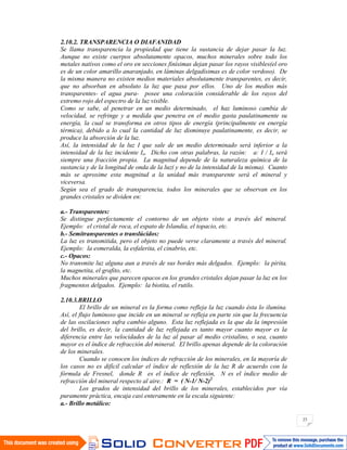 23
2.10.2. TRANSPARENCIA O DIAFANIDAD
Se llama transparencia la propiedad que tiene la sustancia de dejar pasar la luz.
Aunque no existe cuerpos absolutamente opacos, muchos minerales sobre todo los
metales nativos como el oro en secciones finísimas dejan pasar los rayos visibles(el oro
es de un color amarillo anaranjado, en láminas delgadísimas es de color verdoso). De
la misma manera no existen medios materiales absolutamente transparentes, es decir,
que no absorban en absoluto la luz que pasa por ellos. Uno de los medios más
transparentes- el agua pura- posee una coloración considerable de los rayos del
extremo rojo del espectro de la luz visible.
Como se sabe, al penetrar en un medio determinado, el haz luminoso cambia de
velocidad, se refringe y a medida que penetra en el medio gasta paulatinamente su
energía, la cual se transforma en otros tipos de energía (principalmente en energía
térmica), debido a lo cual la cantidad de luz disminuye paulatinamente, es decir, se
produce la absorción de la luz.
Así, la intensidad de la luz I que sale de un medio determinado será inferior a la
intensidad de la luz incidente Io. Dicho con otras palabras, la razón: a: I / Io será
siempre una fracción propia. La magnitud depende de la naturaleza química de la
sustancia y de la longitud de onda de la luz( y no de la intensidad de la misma). Cuanto
más se aproxime esta magnitud a la unidad más transparente será el mineral y
viceversa.
Según sea el grado de transparencia, todos los minerales que se observan en los
grandes cristales se dividen en:
a.- Transparentes:
Se distingue perfectamente el contorno de un objeto visto a través del mineral.
Ejemplo: el cristal de roca, el espato de Islandia, el topacio, etc.
b.- Semitransparentes o translúcidos:
La luz es transmitida, pero el objeto no puede verse claramente a través del mineral.
Ejemplo: la esmeralda, la esfalerita, el cinabrio, etc.
c.- Opacos:
No transmite luz alguna aun a través de sus bordes más delgados. Ejemplo: la pirita,
la magnetita, el grafito, etc.
Muchos minerales que parecen opacos en los grandes cristales dejan pasar la luz en los
fragmentos delgados. Ejemplo: la biotita, el rutilo.
2.10.3.BRILLO
El brillo de un mineral es la forma como refleja la luz cuando ésta lo ilumina.
Así, el flujo luminoso que incide en un mineral se refleja en parte sin que la frecuencia
de las oscilaciones sufra cambio alguno. Esta luz reflejada es la que da la impresión
del brillo, es decir, la cantidad de luz reflejada es tanto mayor cuanto mayor es la
diferencia entre las velocidades de la luz al pasar al medio cristalino, o sea, cuanto
mayor es el índice de refracción del mineral. El brillo apenas depende de la coloración
de los minerales.
Cuando se conocen los índices de refracción de los minerales, en la mayoría de
los casos no es difícil calcular el índice de reflexión de la luz R de acuerdo con la
fórmula de Fresnel, donde R es el índice de reflexión, N es el índice medio de
refracción del mineral respecto al aire.: R = ( N-1/ N-2)2
Los grados de intensidad del brillo de los minerales, establecidos por vía
puramente práctica, encaja casi enteramente en la escala siguiente:
a.- Brillo metálico:
 