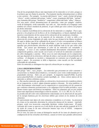 25
Una de las propiedades físicas más importantes de los minerales es el color, porque es
lo primero que nos llama la atención. Precisamente muchas denominaciones se deben
a este carácter. Por ejemplo: la azurita (del francés “azur”, azul), clorita( del griego
“cloros”, verde), rodonita (del griego “rodon”, rosa), oropimente (del latín “aurium”,
oro), hematita (del griego “hemáticos”, sangriento), albita (del latín “albus”, blanco).
Por otra parte, ciertas denominaciones de minerales, como por ejemplo: cinabrio,
verde de malaquita, verde esmeralda, rojo rubí, etc, han entrado en el lenguaje como
nombres de colores standard de pinturas, lo que señala que estos colores son propios
de dichos minerales.
En su conjunto el problema de la coloración de los minerales es complejo. Pese a que,
gracias a los progresos de la física y de la cristaloquímica, se hayan ampliado mucho
nuestros conocimientos de las causas de la coloración de las sustancias cristalinas.
Sin embargo diremos que en la mayoría de los minerales, el color se debe a la
absorción de ciertas longitudes de onda, entre las que forman la luz blanca incidente.
De aquí se deduce que la luz reflejada ha de poseer el color correspondiente al blanco
menos los de las longitudes de onda absorbidas, y que las sustancias oscuras serán
aquellas que prácticamente absorban de modo uniforme toda la luz que sobre ellas
incide. Las causas que determinan el color de los minerales son variedades y
complejas. A veces es una cualidad fundamental directamente relacionada con su
composición química, como sucede con el azul y el verde de los minerales secundarios
de cobre (malaquita y azurita). Otras veces no está relacionada con la composición,
sino que depende de la estructura y del tipo de enlace, cual sucede en los polimorfos del
carbono: el diamante es incoloro y transparente en contraste con el grafito que es
negro y opaco. En ocasiones se debe a impurezas, como sucede con las variedades
coloreadas de calcedonia.
Entre los minerales se distinguen tres tipos de coloración por su origen y son:
2.10.4.1.IDEOCROMATISMO
Del griego “idos”, suyo, propio;. Los minerales que presentan un color constante y
característico se llaman ideocromáticos, y en muchos casos viene condicionada por sus
propiedades internas. Tales son, por ejemplo, la magnetita negra(Fe3O4), la pirita
aurea-amarilla(FeS2), el cinabrio carmín-rojo(HgS), etc. Estos colores típicos de los
minerales se deben a distintas causas:
a.- Hay muchos minerales que deben su coloración a la presencia de cromóforos dentro
de su composición, es decir, algún elemento químico colorante. En otras palabras, el
color directamente relacionado con la composición es característica de las sustancias
que contienen elementos pertenecientes a los subgrupos B de la tabla periódica, cuyos
átomos tienen capas electrónicas incompletas. Entre los elementos que en este sentido
tienen más importancia mineralógica están los metales: Ti, V, Cr, Mn, Fe, Co, Ni, Cu, .
La producción del color está evidentemente relacionada con la absorción de una parte
de la energía luminosa por los electrones lábiles que existen en los átomos de estos
elementos.
El representante más típico de estos elementos cromóforos es el cromo. La presencia
de cromo en los minerales determina la coloración intensa de los mismos: rojo(rubí,
piropo), verde viva (uvarovita, esmeralda, fuchsita), violeta (rodocromo). El poder
colorante del cromo se aprecia en el solo hecho de que una adición isomorfa de 0.1%
de óxido de cromo le da una coloración intensa roja viva al Al2O3, compuesto
absolutamente incoloro.
Por lo visto, los iones de cromo al distinguirse mucho de los iones de aluminio por la
configuración de las envueltas electrónicas, causan en torno suyo grandes alteraciones
 