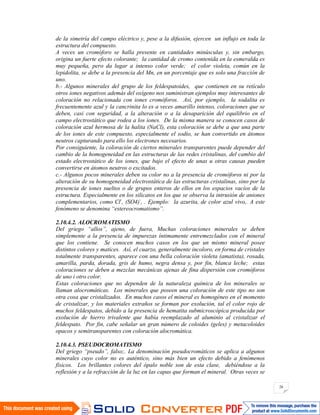 26
de la simetría del campo eléctrico y, pese a la difusión, ejercen un influjo en toda la
estructura del compuesto.
A veces un cromóforo se halla presente en cantidades minúsculas y, sin embargo,
origina un fuerte efecto colorante; la cantidad de cromo contenida en la esmeralda es
muy pequeña, pero da lugar a intenso color verde; el color violeta, común en la
lepidolita, se debe a la presencia del Mn, en un porcentaje que es solo una fracción de
uno.
b.- Algunos minerales del grupo de los feldespatoides, que contienen en su retículo
otros iones negativos además del oxígeno nos suministran ejemplos muy interesantes de
coloración no relacionada con iones cromóforos. Así, por ejemplo, la sodalita es
frecuentemente azul y la cancrinita lo es a veces amarillo intenso, coloraciones que se
deben, casi con seguridad, a la alteración o a la desaparición del equilibrio en el
campo electrostático que rodea a los iones. De la misma manera se conocen casos de
coloración azul hermosa de la halita (NaCl), esta coloración se debe a que una parte
de los iones de este compuesto, especialmente el sodio, se han convertido en átomos
neutros capturando para ello los electrones necesarios.
Por consiguiente, la coloración de ciertos minerales transparentes puede depender del
cambio de la homogeneidad en las estructuras de las redes cristalinas, del cambio del
estado electrostático de los iones, que bajo el efecto de unas u otras causas pueden
convertirse en átomos neutros o excitados.
c.- Algunos pocos minerales deben su color no a la presencia de cromóforos ni por la
alteración de su homogeneidad electrostática de las estructuras cristalinas, sino por la
presencia de iones sueltos o de grupos enteros de ellos en los espacios vacíos de la
estructura. Especialmente en los silicatos en los que se observa la intrusión de aniones
complementarios, como Cl-
, (SO4)-
, . Ejemplo: la azurita, de color azul vivo,. A este
fenómeno se denomina “estereocromatismo”.
2.10.4.2. ALOCROMATISMO
Del griego “allos”, ajeno, de fuera, Muchas coloraciones minerales se deben
simplemente a la presencia de impurezas íntimamente entremezclados con el mineral
que los contiene. Se conocen muchos casos en los que un mismo mineral posee
distintos colores y matices. Así, el cuarzo, generalmente incoloro, en forma de cristales
totalmente transparentes, aparece con una bella coloración violeta (amatista), rosada,
amarilla, parda, dorada, gris de humo, negra densa y, por fin, blanca leche; estas
coloraciones se deben a mezclas mecánicas ajenas de fina dispersión con cromóforos
de uno i otro color.
Estas coloraciones que no dependen de la naturaleza química de los minerales se
llaman alocromáticas. Los minerales que poseen una coloración de este tipo no son
otra cosa que cristalizados. En muchos casos el mineral es homogéneo en el momento
de cristalizar, y los materiales extraños se forman por exolución, tal el color rojo de
muchos feldespatos, debido a la presencia de hematita submicroscópica producida por
exolución de hierro trivalente que había reemplazado al aluminio al cristalizar el
feldespato. Por fin, cabe señalar un gran número de coloides (geles) y metacoloides
opacos y semitransparentes con coloración alocromática.
2.10.4.3. PSEUDOCROMATISMO
Del griego “pseudo”, falso;. La denominación pseudocromáticos se aplica a algunos
minerales cuyo color no es auténtico, sino más bien un efecto debido a fenómenos
físicos. Los brillantes colores del ópalo noble son de esta clase, debiéndose a la
reflexión y a la refracción de la luz en las capas que forman el mineral. Otras veces se
 