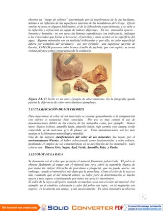 27
observa un “juego de colores” determinado por la interferencia de la luz incidente,
debido a su reflexión de las superficies internas de las hendiduras del clivaje. Efecto
similar se nota en algunos feldespatos, el de la labradorita especialmente, y se debe a
la reflexión y refracción en capas de índices diferentes. En los minerales opacos -
limonita y hematita - no son raras las láminas superficiales con iridiscencia, análogas
a las coloreadas que forma el kerosene, el petróleo y otros aceites en la superficie del
agua. Algunos minerales son en realidad iridiscentes y, por ello, su color superficial
difiere por completo del verdadero; así, por ejemplo: una superficie reciente de
bornita, Cu5FeS4 presenta color bronce (cuello de pichón), que con rapidez se torna
violeta-púrpura como consecuencia de la oxidación.
Figura 2.8. El berilo es un claro ejemplo de alocromatismo. En la fotografía queda
patente la diferencia de color entre distintos ejemplares.
2.11.CLASIFICACIÓN DE LOS COLORES
Para determinar el color de los minerales se recurre generalmente a la comparación
con objetos o sustancias bien conocidas. Por eso es muy común el uso de
denominaciones dobles de los colores de los minerales como, por ejemplo: blanco
nieve, blanco lechoso, amarillo latón, amarillo limón, rojo carmín, rojo sangre, verde
esmeralda, verde manzana, gris de plomo, etc. Estas denominaciones son las más
usadas en la literatura mineralógica mundial.
Una de las mejores clasificaciones del color de los minerales, fue hecho por el
norteamericano Werner, al haber seleccionado como fundamentales a ocho colores,
facilitando el empleo de sus características en la descripción de los minerales; tales
colores son: Blanco, Gris, Negro, Azul, Verde, Amarillo, Rojo, y Pardo.
2.12.COLOR DE LA RAYA
Se denomina así al color que presenta el mineral finamente pulverizado. El polvo se
obtiene fácilmente al trazar con el mineral una raya sobre la superficie blanca de
porcelana sin vidriar (bizcocho de porcelana o plaqueta), que no puede usarse, sin
embargo, cuando el mineral es más duro que la porcelana. Como el color de la raya es
más constante que el del mineral entero, su valor para la determinación es mucho
mayor y más seguro, constituyendo, por tanto, un carácter taxonómico.
El color de la raya o del polvo coincide en muchos casos con el color del mineral: Por
ejemplo: en el cinabrio, coloración y color del polvo son rojos; en la magnetita son
negros; en la azurita son azules, y así sucesivamente. En otros minerales se observa
 
