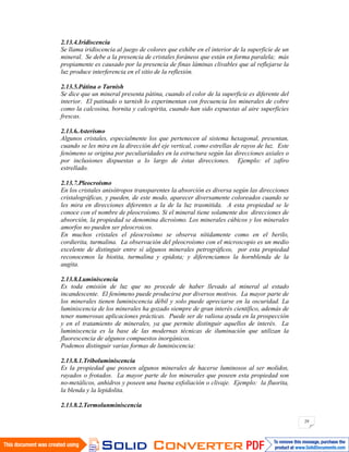 29
2.13.4.Iridiscencia
Se llama iridiscencia al juego de colores que exhibe en el interior de la superficie de un
mineral. Se debe a la presencia de cristales foráneos que están en forma paralela; más
propiamente es causado por la presencia de finas láminas clivables que al reflejarse la
luz produce interferencia en el sitio de la reflexión.
2.13.5.Pátina o Tarnish
Se dice que un mineral presenta pátina, cuando el color de la superficie es diferente del
interior. El patinado o tarnish lo experimentan con frecuencia los minerales de cobre
como la calcosina, bornita y calcopirita, cuando han sido expuestas al aire superficies
frescas.
2.13.6.Asterismo
Algunos cristales, especialmente los que pertenecen al sistema hexagonal, presentan,
cuando se les mira en la dirección del eje vertical, como estrellas de rayos de luz. Este
fenómeno se origina por peculiaridades en la estructura según las direcciones axiales o
por inclusiones dispuestas a lo largo de éstas direcciones. Ejemplo: el zafiro
estrellado.
2.13.7.Pleocroísmo
En los cristales anisótropos transparentes la absorción es diversa según las direcciones
cristalográficas, y pueden, de este modo, aparecer diversamente coloreados cuando se
les mira en direcciones diferentes a la de la luz trasmitida. A esta propiedad se le
conoce con el nombre de pleocroísmo. Si el mineral tiene solamente dos direcciones de
absorción, la propiedad se denomina dicroísmo. Los minerales cúbicos y los minerales
amorfos no pueden ser pleocroicos.
En muchos cristales el pleocroísmo se observa nítidamente como en el berilo,
cordierita, turmalina. La observación del pleocroísmo con el microscopio es un medio
excelente de distinguir entre sí algunos minerales petrográficos, por esta propiedad
reconocemos la biotita, turmalina y epidota; y diferenciamos la hornblenda de la
augita.
2.13.8.Luminiscencia
Es toda emisión de luz que no procede de haber llevado al mineral al estado
incandescente. El fenómeno puede producirse por diversos motivos. La mayor parte de
los minerales tienen luminiscencia débil y solo puede apreciarse en la oscuridad. La
luminiscencia de los minerales ha gozado siempre de gran interés científico, además de
tener numerosas aplicaciones prácticas. Puede ser de valiosa ayuda en la prospección
y en el tratamiento de minerales, ya que permite distinguir aquellos de interés. La
luminiscencia es la base de las modernas técnicas de iluminación que utilizan la
fluorescencia de algunos compuestos inorgánicos.
Podemos distinguir varias formas de luminiscencia:
2.13.8.1.Triboluminiscencia
Es la propiedad que poseen algunos minerales de hacerse luminosos al ser molidos,
rayados o frotados. La mayor parte de los minerales que poseen esta propiedad son
no-metálicos, anhidros y poseen una buena exfoliación o clivaje. Ejemplo: la fluorita,
la blenda y la lepidolita.
2.13.8.2.Termolunminiscencia
 