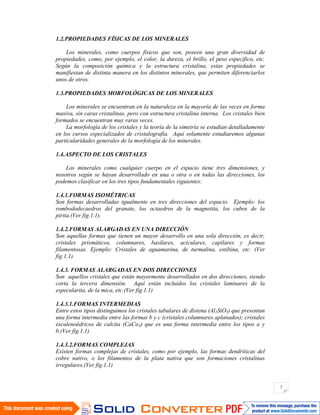 3
1.2.PROPIEDADES FÍSICAS DE LOS MINERALES
Los minerales, como cuerpos físicos que son, poseen una gran diversidad de
propiedades, como, por ejemplo, el color, la dureza, el brillo, el peso específico, etc.
Según la composición química y la estructura cristalina, estas propiedades se
manifiestan de distinta manera en los distintos minerales, que permiten diferenciarlos
unos de otros.
1.3.PROPIEDADES MORFOLÓGICAS DE LOS MINERALES
Los minerales se encuentran en la naturaleza en la mayoría de las veces en forma
masiva, sin caras cristalinas, pero con estructura cristalina interna. Los cristales bien
formados se encuentran muy raras veces.
La morfología de los cristales y la teoría de la simetría se estudian detalladamente
en los cursos especializados de cristalografía. Aquí solamente estudiaremos algunas
particularidades generales de la morfología de los minerales.
1.4.ASPECTO DE LOS CRISTALES
Los minerales como cualquier cuerpo en el espacio tiene tres dimensiones, y
nosotros según se hayan desarrollado en una o otra o en todas las direcciones, los
podemos clasificar en los tres tipos fundamentales siguientes:
1.4.1.FORMAS ISOMÉTRICAS
Son formas desarrolladas igualmente en tres direcciones del espacio. Ejemplo: los
rombododecaedros del granate, los octaedros de la magnetita, los cubos de la
pirita.(Ver fig.1.1).
1.4.2.FORMAS ALARGADAS EN UNA DIRECCIÓN
Son aquellas formas que tienen un mayor desarrollo en una sola dirección, es decir,
cristales prismáticos, columnares, basilares, aciculares, capilares y formas
filamentosas. Ejemplo: Cristales de aguamarina, de turmalina, estibina, etc. (Ver
fig.1.1).
1.4.3. FORMAS ALARGADAS EN DOS DIRECCIONES
Son aquellos cristales que están mayormente desarrollados en dos direcciones, siendo
corta la tercera dimensión. Aquí están incluidos los cristales laminares de la
especularita, de la mica, etc.(Ver fig.1.1)
1.4.3.1.FORMAS INTERMEDIAS
Entre estos tipos distinguimos los cristales tabulares de distena (Al2SiO5) que presentan
una forma intermedia entre las formas b y c (cristales columnares aplanados); cristales
escalenoédricos de calcita (CaCo3) que es una forma intermedia entre los tipos a y
b.(Ver fig.1.1).
1.4.3.2.FORMAS COMPLEJAS
Existen formas complejas de cristales, como por ejemplo, las formas dendríticas del
cobre nativo, o los filamentos de la plata nativa que son formaciones cristalinas
irregulares.(Ver fig.1.1)
 