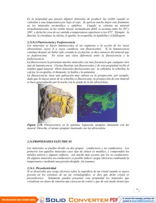 30
Es la propiedad que poseen algunos minerales de producir luz visible cuando se
calientan a una temperatura por bajo el rojo. Se aprecia mucho mejor este fenómeno
en los minerales no-metálico y anhidros. Cuando se calienta un mineral
termoluminiscente, la luz visible inicial, normalmente débil, se acentúa entre los 50º y
100º, y dicha luz cesa de ser emitida a temperaturas superiores a los 475º. Ejemplo: la
fluorita, la clorofana, la calcita, el apatito, la escapolita, la lepidolita y el feldespato.
2.13.8.3.Fluorescencia y Fosforescencia
Los minerales se hacen luminiscentes al ser expuestos a la acción de los rayos
ultravioletas, rayos X o rayos catódicos, son fluorescentes. Si la luminiscencia
continua después de haber sido cortada la excitación, se dice entonces del mineral que
es fosforescente. No existe una clara diferencia entre la fluorescencia y la
fosforescencia.
La fluorescencia la presentan muchos minerales con más frecuencia que cualquier otro
tipo de luminiscencia. Ciertas fluoritas son fluorescentes y de esta propiedad recibe el
nombre aquel mineral. Otros minerales fluorescentes son: la willemita, la scheelita, la
calcita, la escapolita, el diamante, la hialita y la autunnita.
La fluorescencia, tiene una aplicación muy valiosa en la prospección, por ejemplo,
dado que la mayor parte de la scheelita es fluorescente, la prospección de este mineral
se hace generalmente por la noche con la ayuda de la luz ultravioleta.
Figura 2.10. Fluorescencia en la autunita. Izquierda, ejemplar iluminado con luz
natural. Derecha, el mismo ejemplar iluminado con luz ultravioleta.
2.14.PROPIEDADES ELÉCTRICAS
Los minerales se pueden dividir en dos grupos: conductores y no conductores. Los
primeros son aquellos minerales cuyo tipo de enlace es metálico, y comprenden los
metales nativos y algunos sulfuros; son mucho más escasos que los no conductores.
En algunos minerales no conductores es posible inducir cargas eléctricas cambiando la
temperatura o mediante una presión dirigida. Así tenemos:
2.14.1. Piezoelectricidad
Si se desarrolla una carga eléctrica sobre la superficie de un cristal cuando se ejerce
presión en los extremos de un eje cristalográfico, se dice que dicho cristal es
piezoeléctrico. Solamente pueden presentar esta propiedad los minerales que
cristalizan en clases de simetría que carezcan de centro y que de este modo tienen ejes
 