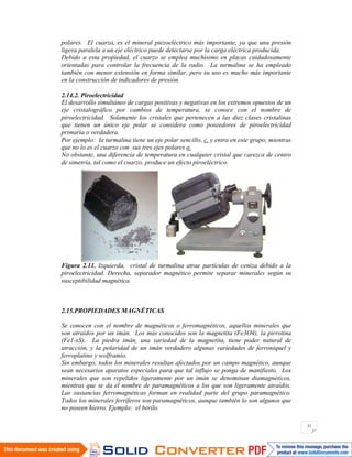 31
polares. El cuarzo, es el mineral piezoeléctrico más importante, ya que una presión
ligera paralela a un eje eléctrico puede detectarse por la carga eléctrica producida.
Debido a esta propiedad, el cuarzo se emplea muchísimo en placas cuidadosamente
orientadas para controlar la frecuencia de la radio. La turmalina se ha empleado
también con menor extensión en forma similar, pero su uso es mucho más importante
en la construcción de indicadores de presión.
2.14.2. Piroelectricidad
El desarrollo simultáneo de cargas positivas y negativas en los extremos opuestos de un
eje cristalográfico por cambios de temperatura, se conoce con el nombre de
piroelectricidad. Solamente los cristales que pertenecen a las diez clases cristalinas
que tienen un único eje polar se considera como poseedores de piroelectricidad
primaria o verdadera.
Por ejemplo: la turmalina tiene un eje polar sencillo, c, y entra en este grupo, mientras
que no lo es el cuarzo con sus tres ejes polares a.
No obstante, una diferencia de temperatura en cualquier cristal que carezca de centro
de simetría, tal como el cuarzo, produce un efecto piroeléctrico.
Figura 2.11. Izquierda, cristal de turmalina atrae partículas de ceniza debido a la
piroelectricidad. Derecha, separador magnético permite separar minerales según su
susceptibilidad magnética.
2.15.PROPIEDADES MAGNÉTICAS
Se conocen con el nombre de magnéticos o ferromagnéticos, aquellos minerales que
son atraídos por un imán. Los más conocidos son la magnetita (Fe3O4), la pirrotina
(Fe1-xS). La piedra imán, una variedad de la magnetita, tiene poder natural de
atracción, y la polaridad de un imán verdadero algunas variedades de ferroniquel y
ferroplatino y wolframio.
Sin embargo, todos los minerales resultan afectados por un campo magnético, aunque
sean necesarios aparatos especiales para que tal influjo se ponga de manifiesto. Los
minerales que son repelidos ligeramente por un imán se denominan diamagnéticos,
mientras que se da el nombre de paramagnéticos a los que son ligeramente atraídos.
Las sustancias ferromagnéticas forman en realidad parte del grupo paramagnético.
Todos los minerales ferríferos son paramagnéticos, aunque también lo son algunos que
no poseen hierro. Ejemplo: el berilo.
 
