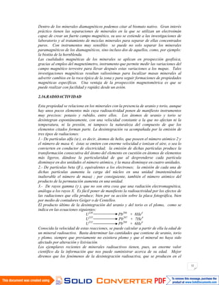 32
Dentro de los minerales diamagnéticos podemos citar al bismuto nativo. Gran interés
práctico tienen las separaciones de minerales en la que se utilizan un electroimán
capaz de crear un fuerte campo magnético, su uso se extiende a las investigaciones de
laboratorio y al tratamiento de mezclas minerales para separar de ellas concentrados
puros. Con instrumentos muy sensibles se puede no solo separar los minerales
paramagnéticos de los diamagnéticos, sino incluso dos de aquellos, como, por ejemplo:
la biotita de la hornblenda.
Las cualidades magnéticas de los minerales se aplican en prospección geofísica,
gracias al empleo del magnetómetro, instrumento que permite medir las variaciones del
campo magnético terrestre para llevar después estas variaciones a los mapas. Tales
investigaciones magnéticas resultan valiosísimas para localizar masas minerales al
advertir cambios en la roca típica de la zona y para seguir formaciones de propiedades
magnéticas específicas. Una ventaja de la prospección magnetométrica es que se
puede realizar con facilidad y rapidez desde un avión.
2.16.RADIOACTIVIDAD
Esta propiedad se relaciona en los minerales con la presencia de uranio y torio, aunque
hay unos pocos elementos más cuya radioactividad ponen de manifiesto instrumentos
muy precisos: potasio y rubidio, entre ellos. Los átomos de uranio y torio se
desintegran espontáneamente, con una velocidad constante a la que no afectan ni la
temperatura, ni la presión, ni tampoco la naturaleza del compuesto de que los
elementos citados forman parte. La desintegración va acompañada por la emisión de
tres tipos de radiaciones:
1.- De partículas alfa ( ), es decir, átomos de helio, que poseen el número atómico 2 y
el número de masa 4; éstas se emiten con enorme velocidad e ionizan el aire, o sea lo
convierten en conductor de electricidad; la emisión de dichas partículas produce la
transformación consecutiva del átomo del elemento en cuestión en átomos de elementos
más ligeros, dándose la particularidad de que al desprenderse cada partícula
disminuye en dos unidades el número atómico, y la masa disminuye en cuatro unidades.
2.- De partículas beta ( ), equivalentes a los electrones; la emisión de cada una de
dichas partículas aumenta la carga del núcleo en una unidad (manteniéndose
inalterable el número de masa) ; por consiguiente, también el número atómico del
producto de la permutación aumenta en una unidad.
3.- De rayos gamma ( ), que no son otra cosa que una radiación electromagnética,
análoga a los rayos X. Es fácil poner de manifiesto la radioactividad por los efectos de
las radiaciones que ella produce; bien por su acción sobre la placa fotográfica, bien
por medio de contadores Geiger o de Centelleo.
El producto último de la desintegración del uranio y del torio es el plomo, como se
indica en las ecuaciones siguientes:
U238
Pb206
+ 8He4
U235
Pb207
+ 7He4
U232
Pb208
+ 6He4
Conocida la velocidad de estas reacciones, se puede calcular a partir de ella la edad de
un mineral radioactivo. Basta determinar las cantidades que contiene de uranio, torio
y plomo, siempre que previamente no existiera plomo y que el mineral no haya sido
afectado por alteración y lixiviación.
Los ejemplares recientes de minerales radioactivos tienen, pues, un enorme valor
científico da la información que nos puede suministrar acerca de su edad. Mejor
diremos que los fenómenos de la desintegración radioactiva, que se producen en el
 