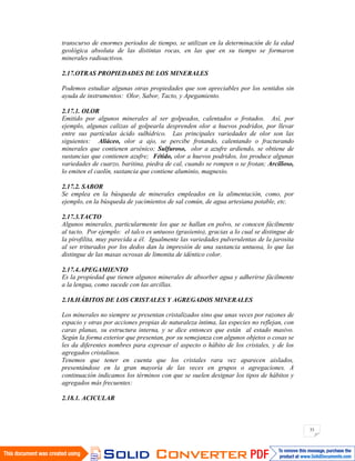 33
transcurso de enormes periodos de tiempo, se utilizan en la determinación de la edad
geológica absoluta de las distintas rocas, en las que en su tiempo se formaron
minerales radioactivos.
2.17.OTRAS PROPIEDADES DE LOS MINERALES
Podemos estudiar algunas otras propiedades que son apreciables por los sentidos sin
ayuda de instrumentos: Olor, Sabor, Tacto, y Apegamiento.
2.17.1. OLOR
Emitido por algunos minerales al ser golpeados, calentados o frotados. Así, por
ejemplo, algunas calizas al golpearla desprenden olor a huevos podridos, por llevar
entre sus partículas ácido sulhídrico. Las principales variedades de olor son las
siguientes: Aliáceo, olor a ajo, se percibe frotando, calentando o fracturando
minerales que contienen arsénico; Sulfuroso, olor a azufre ardiendo, se obtiene de
sustancias que contienen azufre; Fétido, olor a huevos podridos, los produce algunas
variedades de cuarzo, baritina, piedra de cal, cuando se rompen o se frotan; Arcilloso,
lo emiten el caolín, sustancia que contiene aluminio, magnesio.
2.17.2. SABOR
Se emplea en la búsqueda de minerales empleados en la alimentación, como, por
ejemplo, en la búsqueda de yacimientos de sal común, de agua artesiana potable, etc.
2.17.3.TACTO
Algunos minerales, particularmente los que se hallan en polvo, se conocen fácilmente
al tacto. Por ejemplo: el talco es untuoso (grasiento), gracias a lo cual se distingue de
la pirofilita, muy parecida a él. Igualmente las variedades pulverulentas de la jarosita
al ser triturados por los dedos dan la impresión de una sustancia untuosa, lo que las
distingue de las masas ocrosas de limonita de idéntico color.
2.17.4.APEGAMIENTO
Es la propiedad que tienen algunos minerales de absorber agua y adherirse fácilmente
a la lengua, como sucede con las arcillas.
2.18.HÁBITOS DE LOS CRISTALES Y AGREGADOS MINERALES
Los minerales no siempre se presentan cristalizados sino que unas veces por razones de
espacio y otras por acciones propias de naturaleza íntima, las especies no reflejan, con
caras planas, su estructura interna, y se dice entonces que están al estado masivo.
Según la forma exterior que presentan, por su semejanza con algunos objetos o cosas se
les da diferentes nombres para expresar el aspecto o hábito de los cristales, y de los
agregados cristalinos.
Tenemos que tener en cuenta que los cristales rara vez aparecen aislados,
presentándose en la gran mayoría de las veces en grupos o agregaciones. A
continuación indicamos los términos con que se suelen designar los tipos de hábitos y
agregados más frecuentes:
2.18.1. ACICULAR
 