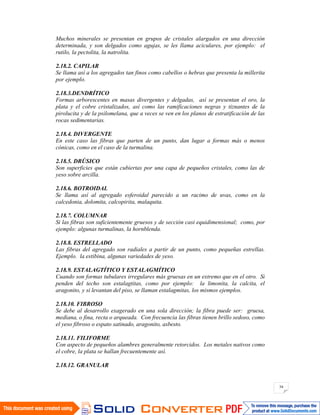 34
Muchos minerales se presentan en grupos de cristales alargados en una dirección
determinada, y son delgados como agujas, se les llama aciculares, por ejemplo: el
rutilo, la pectolita, la natrolita.
2.18.2. CAPILAR
Se llama así a los agregados tan finos como cabellos o hebras que presenta la millerita
por ejemplo.
2.18.3.DENDRÍTICO
Formas arborescentes en masas divergentes y delgadas, así se presentan el oro, la
plata y el cobre cristalizados, así como las ramificaciones negras y tiznantes de la
pirolucita y de la psilomelana, que a veces se ven en los planos de estratificación de las
rocas sedimentarias.
2.18.4. DIVERGENTE
En este caso las fibras que parten de un punto, dan lugar a formas más o menos
cónicas, como en el caso de la turmalina.
2.18.5. DRÚSICO
Son superficies que están cubiertas por una capa de pequeños cristales, como las de
yeso sobre arcilla.
2.18.6. BOTROIDAL
Se llama así al agregado esferoidal parecido a un racimo de uvas, como en la
calcedonia, dolomita, calcopirita, malaquita.
2.18.7. COLUMNAR
Si las fibras son suficientemente gruesos y de sección casi equidimensional; como, por
ejemplo: algunas turmalinas, la hornblenda.
2.18.8. ESTRELLADO
Las fibras del agregado son radiales a partir de un punto, como pequeñas estrellas.
Ejemplo. la estibina, algunas variedades de yeso.
2.18.9. ESTALAGTÍTICO Y ESTALAGMÍTICO
Cuando son formas tubulares irregulares más gruesas en un extremo que en el otro. Si
penden del techo son estalagtitas, como por ejemplo: la limonita, la calcita, el
aragonito, y si levantan del piso, se llaman estalagmitas, los mismos ejemplos.
2.18.10. FIBROSO
Se debe al desarrollo exagerado en una sola dirección; la fibra puede ser: gruesa,
mediana, o fina, recta o arqueada. Con frecuencia las fibras tienen brillo sedoso, como
el yeso fibroso o espato satinado, aragonito, asbesto.
2.18.11. FILIFORME
Con aspecto de pequeños alambres generalmente retorcidos. Los metales nativos como
el cobre, la plata se hallan frecuentemente así.
2.18.12. GRANULAR
 