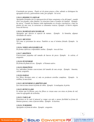 35
Constituido por granos. Puede ser de grano grueso o fino, además se distinguen los
agregados terroso y pulverulento como, por ejemplo: los ocres.
2.18.13. HOJOSO Y LAMINAR
Agregados formados por la superposición de hojas semejantes a las del papel, cuando
estos son grandes como láminas, la estructura toma el nombre de laminar. Ejemplo:
las micas. Cuando las láminas están implantadas en círculos concéntricos, como los
pétalos de una rosa, la estructura se denomina rosácea. Ejemplo: el hierro oligisto
(rosa del hierro).
2.18.14. MAMELONAR O MAMILAR
Agregados que ofrecen el aspecto de mamas. Ejemplo: la hematita, algunas
variedades de cuarzo.
2.18.15. MICÁCEO
Tal como se presentan las micas. También se usa el término foleado. Ejemplo: la
clorita.
2.18.16. NODULAR O GLOBULAR
En formas esféricas o elipsoidales sueltas. Ejemplo: tosca de loes.
2.18.17. OOLÍTICO
Concreciones pequeñas del tamaño de huevos de peces. Ejemplo: la calcita, el
aragonito.
2.18.18. PENIFORME
En forma de pluma de ave. Ejemplo: el bismuto nativo.
2.18.19. PISOLÍTICO
Los individuos forman concreciones del tamaño de una arveja. Ejemplo: limonita,
calcita, aragonito.
2.18.20. RADIAL
Las fibras divergen entre sí, más no producen estrellas completas. Ejemplo: la
estibina, la marcasita.
2.18.21. RENIFORME O ARRIÑONADO
Las concreciones tienen la forma de riñón. Ejemplo: la malaquita, la pirita.
2.18.22. RETICULADO
Lo mismo que la fibrosa, pero las fibras se cruzan unas con otras en forma de red,
como los agregados de actinolita.
2.18.23. TABULAR
Estructura en la cual el mineral se rompe con más o menos facilidad en forma de
láminas gruesas, como si fueran tablas. Ejemplo: la baritina.
2.18.24. TUBEROSO
Agregados en forma de tubos. Ejemplo: aragonito.
 