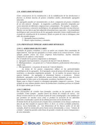 36
2.19. AGREGADOS MINERALES
Como consecuencia de la cristalización y de la solidificación de las disoluciones o
fusiones se forman mezclas de granos cristalinos unidos, denominados agregados
minerales.
Los agregados pueden ser monominerales, es decir, compuestos de granos cristalinos
de un solo mineral. Ejemplo: la magnetita y polibasita, minerales integrados por
varios minerales de diferentes composiciones y propiedades. Por ejemplo: el granito.
Por su estructura y caracteres morfológicos, los agregados minerales son muy diversos.
Muchos son tan típicos que han adquirido denominaciones especiales. Las propiedades
morfológicas más características de los agregados minerales vienen condicionados por
el grado de cristalización de la sustancia. Desde ese punto de vista se distinguen, ante
todo, dos grandes grupos:
1.- Agregados fanerocristalinos
2.- Masas criptocristalinas y coloidales.
2.19.1.PRINCIPALES TIPOS DE AGREGADOS MINERALES
2.19.1.1. AGREGADOS GRANULARES
Formados de granos cristalinos, a veces en unión con cristales bien constituidos de
algún mineral. Este tipo de agregados es el más común en la corteza terrestre. Como
ejemplo pueden citarse las rocas eruptivas holocristalinas, muchos minerales
compuestos de sulfuros y otras menas.
Por el tamaño de los granos componentes se distinguen:
a.- Agregados macrogranulares, con granos de más de 5 mm de diámetro.
b.- Mediogranulares, con granos de 1 a 5 mm de diámetro, perfectamente observados a
simple vista.
c.- Microgranulares, con granos de menos de 1 mm de diámetro.
La forma de los granos componentes influye en las particularidades
morfológicas de los agregados. Si el agregado consta de granos de forma más o menos
isotérmica, se denomina simplemente granular. Si, en cambio, los granos tienen un
aspecto laminar, los agregados se denominan hojosos o escamosos. Existen
finalmente, agregados cuyos individuos poseen formas alargadas en una dirección
determinada, en tales casos se les denomina, aciculares, bacilares o fibrosos.
Según como se llena el espacio se distinguen agregados compactos o porosos. Como
ejemplo de estos últimos pueden citarse las formaciones cristalinas porosas en el fondo
de los lagos salinos que se secan.
2.19.1.2. DRUSAS
Son asociaciones de cristales bien formados, crecidas en las paredes de ciertas
cavidades. Como ejemplo: pueden citarse las drusas de cristales de cuarzo. Las
drusas revisten interés no solo desde el punto de vista cristalográfico, sino también por
que permiten ver muchas veces cómo se produce la secreción de los diferentes
minerales cristalizados a partir de las últimas porciones de las disoluciones.
El mismo hecho de la presencia de cristales bien constituidos en las drusas confirma la
idea de que han surgido en espacios libres, es decir, en ciertas cavidades primarias,
huecos, rocas fracturadas, etc. Las dimensiones de los huecos suelen ser de más
variadas, desde los minúsculos poros hasta cuevas denominadas, a veces, “sótanos de
cristales”, donde las paredes están llenas de grandes cristales de cuarzo transparente y
de otros minerales.
 
