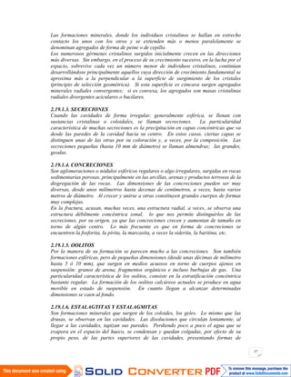 37
Las formaciones minerales, donde los individuos cristalinos se hallan en estrecho
contacto los unos con los otros y se extienden más o menos paralelamente se
denominan agregados de forma de peine o de cepillo.
Los numerosos gérmenes cristalinos surgidos inicialmente crecen en las direcciones
más diversas. Sin embargo, en el proceso de su crecimiento sucesivo, en la lucha por el
espacio, sobrevive cada vez un número menor de individuos cristalinos, continúan
desarrollándose principalmente aquellos cuya dirección de crecimiento fundamental se
aproxima más a la perpendicular a la superficie de surgimiento de los cristales
(principio de selección geométrica). Si esta superficie es cóncava surgen agregados
minerales radiales convergentes; si es convexa, los agregados son masas cristalinas
radiales divergentes aciculares o bacilares.
2.19.1.3. SECRECIONES
Cuando las cavidades de forma irregular, generalmente esférica, se llenan con
sustancias cristalinas o coloidales, se llaman secreciones. La particularidad
característica de muchas secreciones es la precipitación en capas concéntricas que va
desde las paredes de la cavidad hacia su centro. En estos casos, ciertas capas se
distinguen unas de las otras por su coloración y, a veces, por la composición. Las
secreciones pequeñas (hasta 10 mm de diámetro) se llaman almendras; las grandes,
geodas.
2.19.1.4. CONCRECIONES
Son aglomeraciones o nódulos esféricos regulares o algo irregulares, surgidas en rocas
sedimentarias porosas, principalmente en las arcillas, arenas y productos terrosos de la
disgregación de las rocas. Las dimensiones de las concreciones pueden ser muy
diversas, desde unos milímetros hasta decenas de centímetros, a veces, hasta varios
metros de diámetro. Al crecer y unirse a otras constituyen grandes cuerpos de formas
muy complejas.
En la fractura, acusan, muchas veces, una estructura radial, a veces, se observa una
estructura débilmente concéntrica zonal, lo que nos permite distinguirlos de las
secreciones, por su origen, ya que las concreciones crecen y aumentan de tamaño en
torno de algún centro. Lo más frecuente es que en forma de concreciones se
encuentren la fosforita, la pirita, la marcasita, a veces la siderita, la baritina, etc.
2.19.1.5. OOLITOS
Por la manera de su formación se parecen mucho a las concreciones. Son también
formaciones esféricas, pero de pequeñas dimensiones (desde unas décimas de milímetro
hasta 5 ó 10 mm), que surgen en medios acuosos en torno de cuerpos ajenos en
suspensión: granos de arena, fragmentos orgánicos e incluso burbujas de gas. Una
particularidad característica de los oolitos, consiste en la estratificación concéntrica
bastante regular. La formación de los oolitos calcáreos actuales se produce en agua
movible en estado de suspensión. En cuanto llegan a alcanzar determinadas
dimensiones se caen al fondo.
2.19.1.6. ESTALAGTITAS Y ESTALAGMITAS
Son formaciones minerales que surgen de los coloides, los geles. Lo mismo que las
drusas, se observan en las cavidades. Las disoluciones que circulan lentamente, al
llegar a las cavidades, tapizan sus paredes. Perdiendo poco a poco el agua que se
evapora en el espacio del hueco, se condensan y quedan colgadas, por efecto de su
propio peso, de las partes superiores de las cavidades, presentando formas de
 