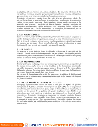 38
estalagtitas, riñones, racimos, etc. Así se solidifican. En las partes inferiores de las
cavidades, a cuenta de las gotas que caen se forman columnas cónicas, estalagmitas,
que, por cierto, no se observan en todas las formaciones minerales.
Semejantes formaciones pueden tener las más diversas dimensiones desde las
microscópicas hasta gruesas columnas de estalagtitas y estalagmitas de aragonito y
calcita en las grandes cavernas. Bajo semejantes formas pueden encontrarse los
minerales más diversos: hidróxidos de hierro (limonita, goethita), hidróxidos de
manganeso (psilomelanos), ópalo, malaquita, yeso, aragonito, calcita, sulfuros de
distintos metales, etc. Dichas formaciones, se distinguen frecuentemente por su
estructura concéntrica zonal en las secciones transversales.
2.19.1.7. MASAS TERROSAS
Como se ve por el propio nombre, son blandas formaciones farináceas, en las que no se
pueden distinguir cristales ni siquiera con ayuda de la lupa. Comúnmente se observan
bajo la forma de cortezas o aglomeraciones resultantes de la meteorización química de
las menas o de las rocas. Según sea el color, tales masas se denomina, a veces,
fuliginosas(de color negro), u ocrosas (de color amarillo o pardo).
2.19.1.8. PÁTINAS
Se observan a veces, bajo la forma de delgadas películas en la superficie de los
cristales. Pueden ser de distinta composición. Son por ejemplo: las delgadas películas
de hidróxidos pardos de hierro en el cristal de roca, las impregnaciones de malaquita y
azurita en las rocas de los yacimientos de cobre, etc.
2.19.1.9. EFLORESCENCIAS
Son las películas y cortezas porosas que aparecen periódicamente en la superficie de
las menas, rocas, suelos secos y en la hendidura o las formaciones diseminadas
parecidas a musgos y esponjas, de algunas sales, en la mayoría de los casos sulfatos
hidratados solubles. En los periodos lluviosos del año desaparecen, habitualmente,
para volver ha aparecer cuando hace buen tiempo.
En este tipo de formaciones cabe incluir las secreciones dendríticas de hidróxidos de
manganeso que se observan muy a menudo en la superficie de las rocas o a lo largo de
las fisuras estrechas.
2.19.1.10. LOS ANILLOS Y ESPIRALES DE LIESEGANG
Liesegang, experimentando obtuvo, en torno a una gota de AgNO3 en gelatina
impregnada de K2Cr2O7, cristales microscópicos de Ag2Cr2O7, que se desplazaban
inicialmente junto con la disolución, pero, luego, en la medida de su crecimiento, se
detenían en los poros de la gelatina sin poder desplazarse mas debido a sus
dimensiones, por cuya razón se precipitaban periódicamente en forma de anillos
concéntricos. Semejantes estructuras se encuentran, por ejemplo: en ciertas ágatas y
jaspes. Formaciones muy parecidas tienen lugar en las rocas microporosas en el
proceso de su meteorización. Tales son, por ejemplo: los anillos rítmicos, las franjas,
las hipérbolas teñidas por los hidróxidos pardos de hierro, en las calizas, las areniscas
y otras rocas.
 