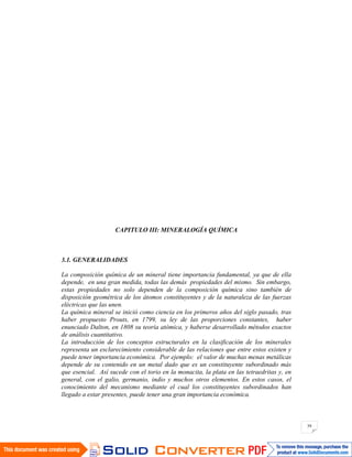 39
CAPITULO III: MINERALOGÍA QUÍMICA
3.1. GENERALIDADES
La composición química de un mineral tiene importancia fundamental, ya que de ella
depende, en una gran medida, todas las demás propiedades del mismo. Sin embargo,
estas propiedades no solo dependen de la composición química sino también de
disposición geométrica de los átomos constituyentes y de la naturaleza de las fuerzas
eléctricas que las unen.
La química mineral se inició como ciencia en los primeros años del siglo pasado, tras
haber propuesto Prouts, en 1799, su ley de las proporciones constantes, haber
enunciado Dalton, en 1808 su teoría atómica, y haberse desarrollado métodos exactos
de análisis cuantitativo.
La introducción de los conceptos estructurales en la clasificación de los minerales
representa un esclarecimiento considerable de las relaciones que entre estos existen y
puede tener importancia económica. Por ejemplo: el valor de muchas menas metálicas
depende de su contenido en un metal dado que es un constituyente subordinado más
que esencial. Así sucede con el torio en la monacita, la plata en las tetraedritas y, en
general, con el galio, germanio, indio y muchos otros elementos. En estos casos, el
conocimiento del mecanismo mediante el cual los constituyentes subordinados han
llegado a estar presentes, puede tener una gran importancia económica.
 