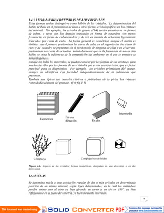 4
1.4.3.3.FORMAS BIEN DEFINIDAS DE LOS CRISTALES
Estas formas suelen distinguirse como hábito de los cristales. La determinación del
hábito se basa en el predominio de unas u otras formas cristalográficas en los cristales
del mineral. Por ejemplo, los cristales de galena (PbS) suelen encontrarse en formas
de cubos, a veces con los ángulos truncados en forma de octaedros con menos
frecuencia, en forma de cubooctaedros y de vez en cuando de octaedros ligeramente
truncados por caras de cubo. La forma general es isométrica, aunque el hábito es
distinto: en el primero predominan las caras de cubo, en el segundo las dos caras de
cubo y de octaedro se presentan sin el predominio de ninguna de ellas y en el tercero,
predominan las caras de octaedro. Indudablemente que en la formación de uno u otro
hábito se nota la influencia de la composición del ambiente en el que se produce la
mineralogénesis.
Aunque no todos los minerales, se pueden conocer por las formas de sus cristales, para
muchos de ellos por las formas de sus cristales que es tan característico, que es factor
principal para su diagnóstico. Por ejemplo, los cristales prismáticos del cuarzo,
siempre se identifican con facilidad independientemente de la coloración que
presentan.
También son típicos los cristales cúbicos o piritoedros de la pirita, los cristales
rombododecaédricos del granate. (Ver fig.1.1)
Figura 1.1. Aspecto de los cristales: formas isométricas, alargadas en una dirección, o en dos
direcciones.
1.5.MACLAS
Se denomina macla a una asociación regular de dos o más cristales en determinada
posición de un mismo mineral, según leyes determinadas, en la cual los individuos
pueden unirse uno al otro ya bien girando en torno a un eje en 180º, ya bien
reflejándose en el plano de simetría, ya bien mediante inversión.
Isométrica
En una
dirección En dos
direcciones
Intermedia
Compleja Complejas bien definidas
definidas
 