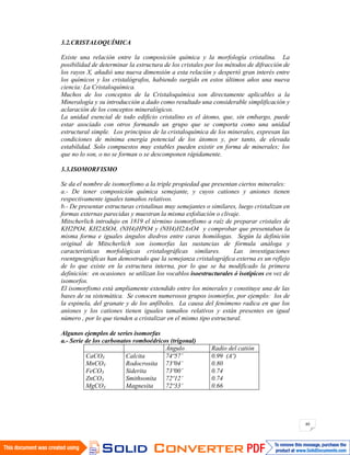 40
3.2.CRISTALOQUÍMICA
Existe una relación entre la composición química y la morfología cristalina. La
posibilidad de determinar la estructura de los cristales por los métodos de difracción de
los rayos X, añadió una nueva dimensión a esta relación y despertó gran interés entre
los químicos y los cristalógrafos, habiendo surgido en estos últimos años una nueva
ciencia: La Cristaloquímica.
Muchos de los conceptos de la Cristaloquímica son directamente aplicables a la
Mineralogía y su introducción a dado como resultado una considerable simplificación y
aclaración de los conceptos mineralógicos.
La unidad esencial de todo edificio cristalino es el átomo, que, sin embargo, puede
estar asociado con otros formando un grupo que se comporta como una unidad
estructural simple. Los principios de la cristaloquímica de los minerales, expresan las
condiciones de mínima energía potencial de los átomos y, por tanto, de elevada
estabilidad. Solo compuestos muy estables pueden existir en forma de minerales; los
que no lo son, o no se forman o se descomponen rápidamente.
3.3.ISOMORFISMO
Se da el nombre de isomorfismo a la triple propiedad que presentan ciertos minerales:
a.- De tener composición química semejante, y cuyos cationes y aniones tienen
respectivamente iguales tamaños relativos.
b.- De presentar estructuras cristalinas muy semejantes o similares, luego cristalizan en
formas externas parecidas y muestran la misma exfoliación o clivaje.
Mitscherlich introdujo en 1819 el término isomorfismo a raíz de preparar cristales de
KH2PO4, KH2ASO4, (NH4)HPO4 y (NH4)H2AsO4 y comprobar que presentaban la
misma forma e iguales ángulos diedros entre caras homólogas. Según la definición
original de Mitscherlich son isomorfas las sustancias de fórmula análoga y
características morfológicas cristalográficas similares. Las investigaciones
roentgnográficas han demostrado que la semejanza cristalográfica externa es un reflejo
de lo que existe en la estructura interna, por lo que se ha modificado la primera
definición: en ocasiones se utilizan los vocablos isoestructurales ó isotípicos en vez de
isomorfos.
El isomorfismo está ampliamente extendido entre los minerales y constituye una de las
bases de su sistemática. Se conocen numerosos grupos isomorfos, por ejemplo: los de
la espinela, del granate y de los anfíboles. La causa del fenómeno radica en que los
aniones y los cationes tienen iguales tamaños relativos y están presentes en igual
número , por lo que tienden a cristalizar en el mismo tipo estructural.
Algunos ejemplos de series isomorfas
a.- Serie de los carbonatos romboédricos (trigonal)
Ángulo Radio del catión
CaCO3
MnCO3
FeCO3
ZnCO3
MgCO3
Calcita
Rodocrosita
Siderita
Smithsonita
Magnesita
74º57’
73º04’
73º00’
72º12’
72º33’
0.99 (Aº)
0.80
0.74
0.74
0.66
 