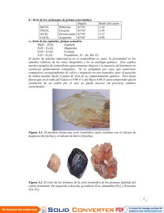 41
b.- Serie de los carbonatos de prisma ortorrómbica
Ángulo Radio del catión
BaCO3
PbCO3
SrCO3
CaCO3
Witherita
Cerusita
Estroncionita
Aragonita
62º38’
63º16’
62º30’
63º48’
1.34
1.20
1.12
0.99
c.- Serie de las espinelas, formas octaedros
MgO – Al2O3 Espinela
FeO – Fe2O3 Magnetita
FeO – Cr2O3 Cromita
X O – Fe2O3 Franklinita X= Zn, Mn, Fe.
El factor de máxima importancia en el isomorfismo es, pues, la proximidad en los
tamaños relativos de los iones integrantes y no su analogía química. Esto explica
muchos ejemplos de isomorfismo aparentemente ilógicos y la ausencia del fenómeno en
sustancias químicamente semejantes. Se ve, pongamos por caso, que numerosos
compuestos correspondientes de calcio y magnesio no son isomorfos, pese al parecido
de ambos metales desde el punto de vista de su comportamiento químico. Pero basta
fijarse que en el radio del Calcio es 0.99 Aº y del Mg es 0.66 Aº para comprender que la
sustitución de un catión por el otro no puede hacerse sin provocar cambios
estructurales.
Figura 3.1. El peridoto forma una serie isomórfica cuyos extremos son el silicato de
magnesio (forsterita) y el silicato de hierro (fayalita).
Figura 3.2. El color de los términos de la serie isomórfica de los granates depende del
catión dominante. De izquierda a derecha, grosularia (Ca), almandino (Fe), y hessonita
(Ca, Fe).
 