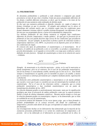 42
3.4. POLIMORFISMO
Se denomina polimorfismo o polimorfo a todo elemento o compuesto que puede
presentarse en más de una clase cristalina. Cada uno posee propiedades diferentes de
los demás y también diferente estructura, es decir, que los átomos o los iones de los
polimorfos de una sustancia están ordenados de distinto modo.
Se dice que una sustancia polimorfa es dimorfa, trimorfa, etc, según el número de
formas cristalinas en que se presente. El ejemplo más palmario nos lo ofrece el
dimorfismo del carbono nativo, que se cristaliza según sean las condiciones para
formar diamantes (sistema cúbico) o grafito (sistema hexagonal), tan diferentes el uno
del otro por sus propiedades físicas, a pesar de la identidad de composición.
Los distintos polimorfos de una misma sustancia se originan bajo condiciones
diferentes de presión, temperatura y medio químico; de aquí que la presencia de un
polimorfo en una roca pueda decirnos algo acerca de las condiciones que presidieron
su formación. Así por ejemplo: la marcasita se forma a partir de soluciones ácidas a
temperaturas inferiores a los 300ºC, su presencia en un depósito pone así un límite a
las condiciones de origen.
Se conocen dos tipos de polimorfismo: el enantiotrópico y el monotrópico. En el
primero, el cambio de un polimorfo a otro es reversible y se produce a temperatura y
presión determinadas; en el segundo es irreversible y no exige para verificarse valores
definidos de tales factores. Ejemplo de enantiotropía se tiene en la relación de cuarzo
– tridimita.
867ºC 1 atm
Cuarzo Tridimita
Ejemplo, de monotropía es la relación marcasita – pirita, en la cual la marcasita se
puede transformar, pero no al contrario. En el caso de los polimorfos monotrópicos,
una de las formas es esencialmente estable, mientras que la otra no lo es. Esta tiende
siempre a transformarse en aquella, pero la inestable no pasar a la estable, a menos
que su estructura se destruya previamente por completo mediante fusión, vaporización
o disolución.
La distinción entre polimorfos enantiotrópicos y monotrópicos es de mucha utilidad,
que sucede a veces que lo que se considera un caso de monotropía ha resultado ser de
enantiotropía. Tal es el caso de las relaciones calcita – aragonito, que se creían
polimorfos monotrópicos y han resultado enantiotrópicos con un punto de
transformación alrededor de los –60ºC.
La relación diamante-grafito es particularmente interesante, tanto por la significación
geológica que tiene la presencia de ambos polimorfos como por su aspecto práctico
(hallar el modo de obtener diamantes sintéticos). Durante mucho tiempo se creía que
la relación diamante-grafito era monotrópica, empero, se ha demostrado, que se trata
en realidad de un caso de enantiotropía.
La presencia natural del diamante en las rocas ígneas exige que se haya formado a
grandes profundidades en la corteza terrestre, allí donde las condiciones de
temperatura y presión están dentro de las que corresponden al campo de la estabilidad
del diamante.
Las investigaciones hechas en los laboratorios han demostrado que la mayoría de las
sustancias presentan polimorfismo si se varían las condiciones de temperatura y de
presión. Así se ha elaborado en el laboratorio un nuevo polimorfo de la sílice, la
 