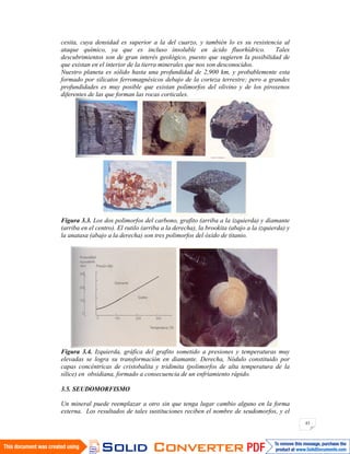 43
cesita, cuya densidad es superior a la del cuarzo, y también lo es su resistencia al
ataque químico, ya que es incluso insoluble en ácido fluorhídrico. Tales
descubrimientos son de gran interés geológico, puesto que sugieren la posibilidad de
que existan en el interior de la tierra minerales que nos son desconocidos.
Nuestro planeta es sólido hasta una profundidad de 2,900 km, y probablemente esta
formado por silicatos ferromagnésicos debajo de la corteza terrestre; pero a grandes
profundidades es muy posible que existan polimorfos del olivino y de los piroxenos
diferentes de las que forman las rocas corticales.
Figura 3.3. Los dos polimorfos del carbono, grafito (arriba a la izquierda) y diamante
(arriba en el centro). El rutilo (arriba a la derecha), la brookita (abajo a la izquierda) y
la anatasa (abajo a la derecha) son tres polimorfos del óxido de titanio.
Figura 3.4. Izquierda, gráfica del grafito sometido a presiones y temperaturas muy
elevadas se logra su transformación en diamante. Derecha, Nódulo constituido por
capas concéntricas de cristobalita y tridimita (polimorfos de alta temperatura de la
sílice) en obsidiana, formado a consecuencia de un enfriamiento rápido.
3.5. SEUDOMORFISMO
Un mineral puede reemplazar a otro sin que tenga lugar cambio alguno en la forma
externa. Los resultados de tales sustituciones reciben el nombre de seudomorfos, y el
 