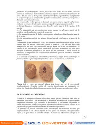 44
fenómeno, de seudomorfismo. Puede producirse este hecho de dos modos, bien sin
cambio de sustancia, o bien mediante adición de algunos elementos con separación de
otros. En este caso se dice que ha habido paramorfismo y que la forma reemplazante
es un paramorfo de la reemplazada; ejemplos: son la calcita respecto del aragonito o
del rutilo respecto a la brookita.
Los seudomorfos en los que se ha formado un nuevo mineral a partir del primero,
mediante un proceso de alteración química, se puede originar de cuatro modos:
a.- Por pérdida de un constituyente, caso del cobre nativo a partir de la cuprita o de la
azurita;
b.- Por adquisición de un constituyente, como sucede con el yeso a partir de la
anhidrita o de la malaquita a partir de la cuprita;
c.- Por un cambio parcial de dichos constituyentes, tal es la goethita (limonita) a partir
de la pirita; y
d.- Por un cambio total de los mismos, lo cual sucede en el cuarzo a partir de la
fluorita.
La formación de un seudomorfo, exige, por supuesto, que el mineral de origen no sea
estable bajo las nuevas condiciones físicas y químicas, y de ahí que haya sido
reemplazado por otro cuya estabilidad encaja mejor en dichas circunstancias. El
estudio de los seudomorfos puede suministrar, por tanto, testimonios de valor para
descifrar la historia geológica de las rocas que las contienen. A veces indican la
naturaleza y composición de las soluciones circulantes que han añadido o sustraído
ciertos elementos .
Si se conocen los campos de estabilidad del mineral de origen de su seudomorfo, es
posible calcular la presión y la temperatura a que se ha producido la alteración.
Figura 3.5. A veces un mineral adopta una forma que no le corresponde
(seudomorfismo). Derecha, cristal de cuprita transformado en malaquita por
alteración. Izquierda, piña fosilizada por sustitución de la materia orgánica por sílice.
3.6. MINERALES NO CRISTALINOS
Existen en la naturaleza algunos sólidos muy pocos, que no cristalizan. Dos tipos se
distinguen entre ellos: los metamigtos (o minerales metamigticos), originariamente
compuestos cristalinos cuya estructura se ha destruido, y los amorfos, originados en
estado no cristalino, ya haya sido por un enfriamiento demasiado rápido a partir de su
fase fundida, ya por lento endurecimiento de un mineral gelatinosa.
Los primeros se pueden considerar como seudomorfos no cristalinos de otros que
originariamente lo son. Desde el punto de vista óptico son isótropos y no difractan los
rayos X, lo que indica su carácter amorfo. Carecen de exfoliación (clivaje) y su
 