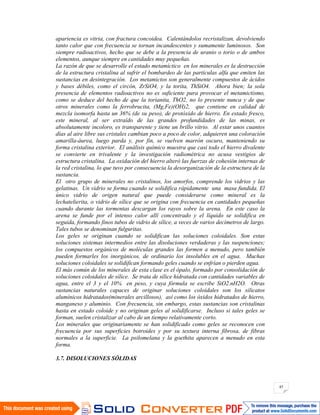 45
apariencia es vitria, con fractura concoidea. Calentándolos recristalizan, devolviendo
tanto calor que con frecuencia se tornan incandescentes y sumamente luminosos. Son
siempre radioactivos, hecho que se debe a la presencia de uranio o torio o de ambos
elementos, aunque siempre en cantidades muy pequeñas.
La razón de que se desarrolle el estado metamíctico en los minerales es la destrucción
de la estructura cristalina al sufrir el bombardeo de las partículas alfa que emiten las
sustancias en desintegración. Los metamictos son generalmente compuestos de ácidos
y bases débiles, como el circón, ZrSiO4, y la torita, ThSiO4. Ahora bien; la sola
presencia de elementos radioactivos no es suficiente para provocar el metamictismo,
como se deduce del hecho de que la torianita, ThO2, no lo presente nunca y de que
otros minerales como la ferrobrucita, (Mg,Fe)(OH)2, que contiene en calidad de
mezcla isomorfa hasta un 36% (de su peso), de protóxido de hierro. En estado fresco,
este mineral, al ser extraído de las grandes profundidades de las minas, es
absolutamente incoloro, es transparente y tiene un brillo vitrio. Al estar unos cuantos
días al aire libre sus cristales cambian poco a poco de color, adquieren una coloración
amarilla-áurea, luego parda y, por fin, se vuelven marrón oscuro, manteniendo su
forma cristalina exterior. El análisis químico muestra que casi todo el hierro divalente
se convierte en trivalente y la investigación radiométrica no acusa vestigios de
estructura cristalina. La oxidación del hierro alteró las fuerzas de cohesión internas de
la red cristalina, lo que tuvo por consecuencia la desorganización de la estructura de la
sustancia.
El otro grupo de minerales no cristalinos, los amorfos, comprende los vidrios y las
gelatinas. Un vidrio se forma cuando se solidifica rápidamente una masa fundida. El
único vidrio de origen natural que puede considerarse como mineral es la
lechatelierita, o vidrio de sílice que se origina con frecuencia en cantidades pequeñas
cuando durante las tormentas descargan los rayos sobre la arena. En este caso la
arena se funde por el intenso calor allí concentrado y el líquido se solidifica en
seguida, formando finos tubos de vidrio de sílice, a veces de varios decímetros de largo.
Tales tubos se denominan fulguritas.
Los geles se originan cuando se solidifican las soluciones coloidales. Son estas
soluciones sistemas intermedios entre las disoluciones verdaderas y las suspenciones;
los compuestos orgánicos de moléculas grandes las formen a menudo, pero también
pueden formarles los inorgánicos, de ordinario los insolubles en el agua. Muchas
soluciones coloidales se solidifican formando geles cuando se enfrían o pierden agua.
El más común de los minerales de esta clase es el ópalo, formado por consolidación de
soluciones coloidales de sílice. Se trata de sílice hidratada con cantidades variables de
agua, entre el 3 y el 10% en peso, y cuya fórmula se escribe SiO2.nH2O. Otras
sustancias naturales capaces de originar soluciones coloidales son los silicatos
alumínicos hidratados(minerales arcillosos), así como los óxidos hidratados de hierro,
manganeso y aluminio. Con frecuencia, sin embargo, estas sustancias son cristalinas
hasta en estado coloide y no originan geles al solidificarse. Incluso si tales geles se
forman, suelen cristalizar al cabo de un tiempo relativamente corto.
Los minerales que originariamente se han solidificado como geles se reconocen con
frecuencia por sus superficies botroides y por su textura interna fibrosa, de fibras
normales a la superficie. La psilomelana y la goethita aparecen a menudo en esta
forma.
3.7. DISOLUCIONES SÓLIDAS
 