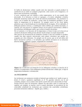 46
Se habla de disoluciones sólidas cuando entre dos minerales se puede producir la
sustitución de un catión en cualquier proporción, como ocurre con el magnesio y el
hierro entre la forsterita y la fayalita.
A veces, sustancias que son solubles a altas temperaturas, no lo son cuando éstas
descienden. Si el descenso es lento se segregan, y la menos abundante cristaliza
formando inclusiones dentro del cristal del mineral predominante. Este fenómeno se
conoce con el nombre de exolución, y actúa como un termómetro geológico, ya que
indica la temperatura de la desmezcla. Un ejemplo ocurre en las rocas ígneas
plutónicas, que se han formado por la consolidación de un magma. Al irse enfriando, el
feldespato potásico (ortosa), y el feldespato sódico (albita), que estaban mezclados, se
separan; por este proceso se originan ortosas con un aspecto característico, debido a
las inclusiones de feldespato sódico, que reciben el nombre de pertitas.
Por el contrario, si el descenso de la temperatura es brusco (como en la lava de un
volcán) la disolución sólida persiste durante mucho tiempo en estado metaestable.
Otro proceso de incorporación de elementos extraños a una red cristalina se produce
cuando ésta deja espacios intersticiales entre planos reticulares que pueden ser
ocupados por otros elementos. Un ejemplo son los aceros, que en la red cúbica del
hierro incorporan carbono; o la turmalina, que también incorpora en su estructura
diversos átomos, radicales o grupos, originando las variedades.
Figura 3.5. Condiciones de formación de los feldespatos alcalinos en función de la
presión y la temperatura. Estos feldespatos forman disoluciones sólidas que, si baja la
temperatura lentamente, se desmezclan.
3.8. INCLUSIONES
Las inclusiones son sustancias extrañas al mineral, que estaban en el medio en que se
formó el cristal y quedaron englobadas en él. No guardan relación con la red
cristalina, aunque a veces actúan como núcleo a partir del cual se desarrolla el cristal.
Existen diversos tipos de inclusiones, algunas nos dan datos sobre el cristal que las
engloba; por ejemplo, en muchos casos se puede determinar la procedencia de las
esmeraldas estudiando las inclusiones que contienen (las esmeraldas colombianas
presentan inclusiones trifásicas – líquido, gas y sólido-).
 