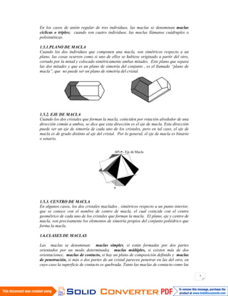 5
En los casos de unión regular de tres individuos, las maclas se denominan maclas
cíclicas o triples; cuando son cuatro individuos, las maclas llámanse cuádruples o
polisintéticas.
1.5.1.PLANO DE MACLA
Cuando los dos individuos que componen una macla, son simétricos respecto a un
plano, las cosas ocurren como si uno de ellos se hubiese originado a partir del otro,
cortado por la mitad y colocado simétricamente ambas mitades. Este plano que separa
las dos mitades y que es un plano de simetría del conjunto , es el llamado “plano de
macla”, que no puede ser un plano de simetría del cristal.
1.5.2. EJE DE MACLA
Cuando los dos cristales que forman la macla, coinciden por rotación alrededor de una
dirección común a ambos, se dice que esta dirección es el eje de macla. Esta dirección
puede ser un eje de simetría de cada uno de los cristales, pero en tal caso, el eje de
macla es de grado distinto al eje del cristal. Por lo general, el eje de macla es binario
o senario.
1.5.3. CENTRO DE MACLA
En algunos casos, los dos cristales maclados , simétricos respecto a un punto interior,
que se conoce con el nombre de centro de macla, el cual coincide con el centro
geométrico de cada uno de los cristales que forman la macla. El plano, eje y centro de
macla, son precisamente los elementos de simetría propios del conjunto poliédrico que
forma la macla.
1.6.CLASES DE MACLAS
Las maclas se denominan: maclas simples, si están formadas por dos partes
orientados por un modo determinado; maclas múltiples, si existen más de dos
orientaciones; maclas de contacto, si hay un plano de composición definido y maclas
de penetración, si más o dos partes de un cristal parecen penetrar en las del otro, en
cuyo caso la superficie de contacto es quebrada. Tanto las maclas de contacto como las
Eje de Macla60ª
 