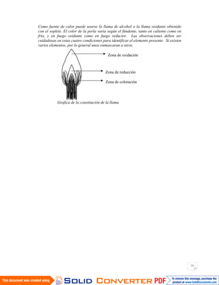 51
Como fuente de calor puede usarse la llama de alcohol o la llama oxidante obtenido
con el soplete. El color de la perla varía según el fúndente, tanto en caliente como en
frío, y en fuego oxidante como en fuego reductor. Las observaciones deben ser
cuidadosas en estas cuatro condiciones para identificar el elemento presente. Si existen
varios elementos, por lo general unos enmascaran a otros.
Grafica de la constitución de la llama
Zona de oxidación
Zona de reducción
Zona de coloración
 