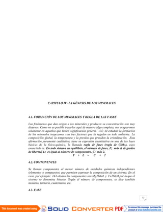 52
CAPITULO IV: LA GÉNESIS DE LOS MINERALES
4.1. FORMACIÓN DE LOS MINERALES Y REGLA DE LAS FASES
Los fenómenos que dan origen a los minerales y producen su concentración son muy
diversos. Como no es posible tratarlos aquí de manera algo completa, nos ocuparemos
solamente en aquellos que tienen significación general. Así; Al estudiar la formación
de los minerales tropezamos con tres factores que la regulan en todo ambiente: La
composición global, la temperatura y la presión que presiden la cristalización. Esta
afirmación puramente cualitativa, tiene su expresión cuantitativa en una de las leyes
básicas de la físico-química, la llamada regla de fases (regla de Gibbs), cuyo
enunciado es: En todo sistema en equilibrio, el número de fases, F; más el de grados
de libertad, L; es igual al número de componentes, C; más 2.
F + L = C + 2
4.2. COMPONENTES
Se llaman componentes al menor número de entidades químicas independientes
(elementos o compuestos) que permiten expresar la composición de un sistema. En el
caso, por ejemplo: Del olivino los componentes son Mg2SiO4 y Fe2SiO4 por lo que el
sistema se denomina binario. Según el número de componentes, se dice también
monario, ternario, cuaternario, etc.
4.3. FASE
 