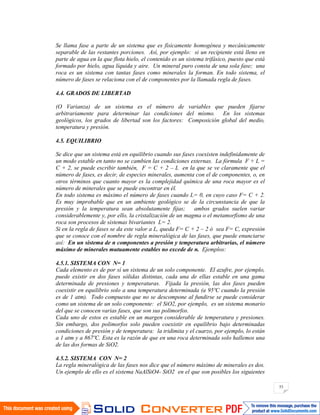 53
Se llama fase a parte de un sistema que es físicamente homogénea y mecánicamente
separable de las restantes porciones. Así, por ejemplo: si un recipiente está lleno en
parte de agua en la que flota hielo, el contenido es un sistema trifásico, puesto que está
formado por hielo, agua líquida y aire. Un mineral puro consta de una sola fase; una
roca es un sistema con tantas fases como minerales la forman. En todo sistema, el
número de fases se relaciona con el de componentes por la llamada regla de fases.
4.4. GRADOS DE LIBERTAD
(O Varianza) de un sistema es el número de variables que pueden fijarse
arbitrariamente para determinar las condiciones del mismo. En los sistemas
geológicos, los grados de libertad son los factores: Composición global del medio,
temperatura y presión.
4.5. EQUILIBRIO
Se dice que un sistema está en equilibrio cuando sus fases coexisten indefinidamente de
un modo estable en tanto no se cambien las condiciones externas. La fórmula F + L =
C + 2, se puede escribir también, F = C + 2 – L en la que se ve claramente que el
número de fases, es decir, de especies minerales, aumenta con el de componentes, o, en
otros términos que cuanto mayor es la complejidad química de una roca mayor es el
número de minerales que se puede encontrar en él.
En todo sistema es máximo el número de fases cuando L= 0, en cuyo caso F= C + 2.
Es muy improbable que en un ambiente geológico se de la circunstancia de que la
presión y la temperatura sean absolutamente fijas; ambos grados suelen variar
considerablemente y, por ello, la cristalización de un magma o el metamorfismo de una
roca son procesos de sistemas bivariantes L= 2.
Si en la regla de fases se da este valor a L, queda F= C + 2 – 2 ó sea F= C, expresión
que se conoce con el nombre de regla mineralógica de las fases, que puede enunciarse
así: En un sistema de n componentes a presión y temperatura arbitrarias, el número
máximo de minerales mutuamente estables no excede de n. Ejemplos:
4.5.1. SISTEMA CON N= 1
Cada elemento es de por sí un sistema de un solo componente. El azufre, por ejemplo,
puede existir en dos fases sólidas distintas, cada una de ellas estable en una gama
determinada de presiones y temperaturas. Fijada la presión, las dos fases pueden
coexistir en equilibrio solo a una temperatura determinada (a 95ºC cuando la presión
es de 1 atm). Todo compuesto que no se descompone al fundirse se puede considerar
como un sistema de un solo componente: el SiO2, por ejemplo, es un sistema monario
del que se conocen varias fases, que son sus polimorfos.
Cada uno de estos es estable en un margen considerable de temperatura y presiones.
Sin embargo, dos polimorfos solo pueden coexistir en equilibrio bajo determinadas
condiciones de presión y de temperatura: la tridimita y el cuarzo, por ejemplo, lo están
a 1 atm y a 867ºC. Esta es la razón de que en una roca determinada solo hallemos una
de las dos formas de SiO2.
4.5.2. SISTEMA CON N= 2
La regla mineralógica de las fases nos dice que el número máximo de minerales es dos.
Un ejemplo de ello es el sistema NaAlSiO4- SiO2 en el que son posibles los siguientes
 