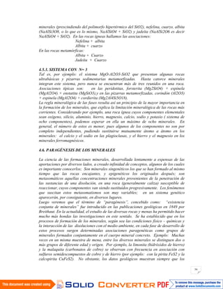 54
minerales (prescindiendo del polimorfo hipertérmico del SiO2), nefelina, cuarzo, albita
(NaAlSi3O8, o lo que es lo mismo, NaAlSiO4 + SiO2) y jadeíta (NaAlSi2O6 es decir
NaAlSiO4 + SiO2). En las rocas ígneas hallamos las asociaciones:
Nefelina + albita
Albita + cuarzo
En las rocas metamórficas:
Albita + Cuarzo
Jadeíta + Cuarzo
4.5.3. SISTEMA CON N= 3
Tal es, por ejemplo: el sistema MgO-Al2O3-SiO2 que presentan algunas rocas
ultrabásicas y pizarras sedimentarias metamorfizadas. Hasta catorce minerales
integran este sistema, pero nunca se encuentran más de tres reunidos en una roca.
Asociaciones típicas son: en las peridotitas, forsterita (Mg2SiO4) + espinela
(MgAl2O4) + enstatita (MgSiO3),y en las pizarras metamorfizadas, corindón (Al2O3)
+ espinela (MgAl2O4) + cordierita (Mg2Al4Si5O18).
La regla mineralógica de las fases resulta así un principio de la mayor importancia en
la formación de los minerales, que explica la limitación mineralógica de las rocas más
corrientes. Considerando por ejemplo, una roca ígnea cuyos componentes elementales
sean oxígeno, silicio, aluminio, hierro, magnesio, calcio, sodio y potasio ( sistema de
ocho componentes), podemos esperar en ella un máximo de ocho minerales. En
general, el número de estos es menor, pues algunos de los componentes no son por
completo independientes, pudiendo sustituirse mutuamente átomo a átomo en los
minerales: el calcio y el sodio en las plagioclasas, y el hierro y el magnesio en los
minerales ferromagnésicos.
4.6. PARAGÉNESIS DE LOS MINERALES
La ciencia de las formaciones minerales, desarrollada lentamente a expensas de las
aportaciones por diversos lados, a creado infinidad de conceptos, algunos de los cuales
es importante conocerlos; Son minerales singenéticos los que se han formado al mismo
tiempo que las rocas encajantes, y epigenéticos los originados después; son
metasomáticos aquellas concentraciones minerales provenientes de la penetración de
las sustancias de una disolución, en una roca (generalmente caliza) susceptible de
reaccionar, cuyos componentes van siendo sustituidos progresivamente. Los fenómenos
que suscitan estos metasomatismos son muy variables; en un sistema genético
aparecerán, por consiguiente, en diversos lugares.
Luego veremos que el término de “paragénesis”, concebido como: “existencia
conjunta de minerales” fue introducido en las publicaciones geológicas en 1849 por
Breithaut. En la actualidad, el estudio de las diversas rocas y menas ha permitido hacer
mucho más hondas las investigaciones en este sentido. Se ha establecido que en los
procesos de formación de los minerales, según sea las condiciones físico – químicas y
la interacción de las disoluciones con el medio ambiente, en cada fase de desarrollo de
estos procesos surgen determinadas asociaciones paragenéticas como grupos de
minerales formados conjuntamente en el cuerpo mineral concreto. Ejemplo: Muchas
veces en un misma muestra de mena, entre los diversos minerales se distinguen dos o
más grupos de diferente edad y origen. Por ejemplo, la limonita (hidróxidos de hierro)
y la malaquita (carbonatos de cobre) se observan con frecuencia en asociación con
sulfuros semidescompuestos de cobre y de hierro (por ejemplo: con la pirita FeS2 y la
calcopirita CuFeS2). No obstante, los datos geológicos muestran siempre que los
 