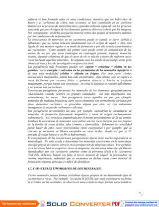 55
sulfuros se han formado antes en unas condiciones, mientras que los hidróxidos de
hierro y el carbonato de cobre, más recientes, se han constituido en un ambiente
distinto (en el proceso de meteorización) y guardan relación espacial con los procesos
nada más que por el origen de los elementos químicos (hierro y cobre) que los integran.
Por consiguiente, en dicha asociación mineral vemos dos grupos de minerales distintos
por las condiciones de su formación.
La coexistencia de minerales en un yacimiento puede se casual, es decir, debida a
influencias que no tienen relación fundamental con el origen de aquel, o bien está
ligada de una manera regular a su modo de formación y por ella resulta característica
del yacimiento. Como ejemplo del primer caso puede servir la composición de las
arenas de un río; que éstas contengan no contengan granate, topacio, monacita,
titanita, depende solamente de que el curso de río se efectúe a través de regiones cuyas
rocas incluyan aquellos minerales. El segundo caso ha tenido desde tiempo atrás gran
interés técnico y ha sido investigado con gran exactitud.
Las paragénesis más frecuentes pueden ser: cuarzo + ortoclasa + biotita en los
granitos, raras enargita + calcosina en los yacimientos de los minerales cupríferos o
de una sola modalidad criolita + siderita en Ivigtur. Por otra parte, ciertas
asociaciones imaginables, jamás han sido encontradas. Este último caso se explica a
veces fácilmente por razones físico – químicas (cuarzo y leucita se excluyen
mutuamente, porque juntos dan ortoclasa); en otras la falencia se concibe difícilmente
y sus causas son poco claras.
Constituyen paragénesis frecuentes los minerales de los elementos geoquímicamente
relacionados, cuando ocurren en grandes cantidades; las más importantes son,
naturalmente, las rocas. Son paragénesis raras aquellas en que, por ejemplo,
minerales de mediana frecuencia, pero cuyos elementos son normalmente larvados por
otros elementos corrientes, se presentan alguna que otra vez con autonomía
(manganeso al estado de carbonato o silicato).
Son paragénesis inverosímiles las que, por ejemplo, supondrían la coexistencia de
minerales de formación típicamente magmática y otros de origen exclusivamente
sedimentario. Así, ortoclasa engendrada por el mismo procedimiento de la sal común.
También la asociación de minerales cuya patria son las rocas básicas con los propios
de la familia de rocas ácidas, tales cromita y zinnwaldita. Solamente la casualidad
puede hacer de estos casos inverosímiles raras excepciones ( por ejemplo: que la
crocoíta se encuentre en filones encajados en rocas ácidas, siendo así que su Cr
procede de rocas básicas y su Pb es hidrotermal).
El conocimiento de las asociaciones paragenéticas típicas tiene mucha importancia en
mineralogía. No solo ayuda a determinar los minerales coexistentes en la naturaleza,
sino que presta un valioso servicio en la prospección de minerales útiles. Por ejemplo:
si en las rocas básicas eruptivas, ricas en magnesia, encontramos minerales fácilmente
identificables por sus caracteres externos como la pirrotina (FeS) y la calcopirita
(CuFeS2), debemos buscar sin falta el tercer mineral de níquel, la pentlandita, de
enorme importancia industrial que se encuentra en dichas rocas como mineral de
formación conjunta, pero que es difícil de identificar.
4.7. CARACTERES TIPOMORFOS DE LOS MINERALES
Ciertos minerales poseen formas cristalinas típicas propias de un determinado tipo de
yacimientos o rocas. Por ejemplo: la calcita (CaCO3), que suele encontrarse en forma
de cristales en las cavidades, se observa en unos criaderos bajo formas características
 