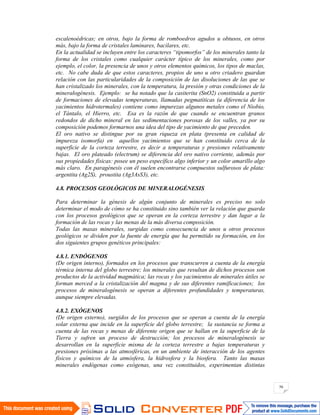 56
escalenoédricas; en otros, bajo la forma de romboedros agudos u obtusos, en otros
más, bajo la forma de cristales laminares, bacilares, etc.
En la actualidad se incluyen entre los caracteres “tipomorfos” de los minerales tanto la
forma de los cristales como cualquier carácter típico de los minerales, como por
ejemplo, el color, la presencia de unos y otros elementos químicos, los tipos de maclas,
etc. No cabe duda de que estos caracteres, propios de uno u otro criadero guardan
relación con las particularidades de la composición de las disoluciones de las que se
han cristalizado los minerales, con la temperatura, la presión y otras condiciones de la
mineralogénesis. Ejemplo: se ha notado que la casiterita (SnO2) constituida a partir
de formaciones de elevadas temperaturas, llamadas pegmatíticas (a diferencia de los
yacimientos hidrotermales) contiene como impurezas algunos metales como el Niobio,
el Tántalo, el Hierro, etc. Esa es la razón de que cuando se encuentran granos
redondos de dicho mineral en las sedimentaciones porosas de los valles, ya por su
composición podemos formarnos una idea del tipo de yacimiento de que preceden.
El oro nativo se distingue por su gran riqueza en plata (presenta en calidad de
impureza isomorfa) en aquellos yacimientos que se han constituido cerca de la
superficie de la corteza terrestre, es decir a temperaturas y presiones relativamente
bajas. El oro plateado (electrum) se diferencia del oro nativo corriente, además por
sus propiedades físicas: posee un peso específico algo inferior y un color amarillo algo
más claro. En paragénesis con él suelen encontrarse compuestos sulfurosos de plata:
argentita (Ag2S), proustita (Ag3AsS3), etc.
4.8. PROCESOS GEOLÓGICOS DE MINERALOGÉNESIS
Para determinar la génesis de algún conjunto de minerales es preciso no solo
determinar el modo de cómo se ha constituido sino también ver la relación que guarda
con los procesos geológicos que se operan en la corteza terrestre y dan lugar a la
formación de las rocas y las menas de la más diversa composición.
Todas las masas minerales, surgidas como consecuencia de unos u otros procesos
geológicos se dividen por la fuente de energía que ha permitido su formación, en los
dos siguientes grupos genéticos principales:
4.8.1. ENDÓGENOS
(De origen interno), formados en los procesos que transcurren a cuenta de la energía
térmica interna del globo terrestre; los minerales que resultan de dichos procesos son
productos de la actividad magmática; las rocas y los yacimientos de minerales útiles se
forman merced a la cristalización del magma y de sus diferentes ramificaciones; los
procesos de mineralogénesis se operan a diferentes profundidades y temperaturas,
aunque siempre elevadas.
4.8.2. EXÓGENOS
(De origen externo), surgidos de los procesos que se operan a cuenta de la energía
solar externa que incide en la superficie del globo terrestre; la sustancia se forma a
cuenta de las rocas y menas de diferente origen que se hallan en la superficie de la
Tierra y sufren un proceso de destrucción; los procesos de mineralogénesis se
desarrollan en la superficie misma de la corteza terrestre a bajas temperaturas y
presiones próximas a las atmosféricas, en un ambiente de interacción de los agentes
físicos y químicos de la atmósfera, la hidrosfera y la biosfera. Tanto las masas
minerales endógenas como exógenas, una vez constituidos, experimentan distintas
 
