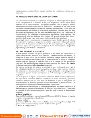 57
transformaciones (metamorfismo) cuando cambian las condiciones externas de su
existencia.
4.9. PROCESOS ENDÓGENOS DE MINERALOGÉNESIS
Los conocimientos actuales de los procesos endógenos de mineralogénesis se apoyan
en las concepciones de la actividad de los focos magmáticos situados en las partes
inferiores de la corteza terrestre. Los propios procesos, que se operan a grandes
profundidades son inaccesibles para el observador. Unicamente en las zonas de los
volcanes activos en la superficie de nuestro planeta se pueden obtener ciertos datos que
permiten formarse una idea de los procesos de profundidad. Por otra parte, los datos
del estudio de la composición, las particularidades estructurales, las condiciones de
estratificación y las relaciones espaciales entre las distintas rocas eruptivas y los
yacimientos de minerales útiles permiten conocer (de acuerdo con las leyes físico –
químicas) las leyes que rigen los procesos endógenos de la mineralogénesis.
Con arreglo a estos conocimientos, los magmas son masas líquidas ígneas de silicatos
de composición compleja, en las que entran también componentes volátiles. De acuerdo
a la sucesión de los fenómenos del desarrollo del ciclo magmático se distinguen las
siguientes etapas de los procesos endógenos de la mineralogénesis: magmática,
pegmatítica y neumatolítico – hidrotermal.
4.9.1. LOS PROCESOS MAGMÁTICOS
Se han operado en todas las épocas geológicas y han tenido por consecuencia la
formación de enormes masas de rocas eruptivas. Podemos observar los magmas y la
formación de tales rocas en las regiones volcánicas aunque también muchos de
aquellos se solidifican en el interior de la corteza terrestre, y las rocas resultantes
quedan expuestas luego en la superficie merced a la erosión o a los movimientos
corticales. De aquí la clasificación de las rocas ígneas en dos grupos: las efusivas
(volcánicas o extrusivas) y las plutónicas (intrusivas).
Las efusivas son las que han salido a la superficie terrestre en forma de lavas o que se
han solidificado rápidamente muy cerca de dicha superficie a bajas presiones externas.
Las intrusivas son las que se han enfriado en las profundidades a elevadas presiones,
constituyendo grandes macizos estratiformes, a modo de hongos o cobrando formas
irregulares.
Las rocas efusivas no llegan a recristalizarse totalmente, debido al rápido enfriamiento,
por cuya razón contienen diferentes cantidades de vidrio volcánico y frecuentes
cavidades esféricas (en las lavas ricas en burbujas), lo que es una prueba del
desprendimiento de productos gaseosos al bajar bruscamente la presión exterior. Las
rocas intrusivas, al contrario, son rocas totalmente cristalizadas.
Los fenómenos de diferenciación en los magmas dan lugar, a la formación de rocas de
distinta composición mineral y química y de diferentes pesos específicos. Con arreglo
al contenido de sílice y otros componentes, entre las rocas eruptivas se distinguen las
siguientes:
a.- Rocas ultrabásicas:
Ricas en MgO y FeO, pero muy pobres en SiO2 (menos del 49%): dunitas, piroxenitas
en las intrusivas y picritas en las efusivas.
b.- Rocas básicas:
Más ricas en SiO2 (45 – 55%) y ricas en Al2O3 y CaO, pero más pobres en MgO, FeO;
gabro, noritas en las intrusivas y basaltos, diabasas en las efusivas.
c.- Rocas de acidez mediana:
 