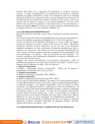 59
laterales (del techo), que se impregnan de disoluciones, se producen reacciones
químicos. El grado de metamorfismo y la composición de los productos resultantes
dependen en medida considerable no tanto de la temperatura como de la actividad
química de la disolución y composición de las rocas que toman parte en la reacción. Se
ha observado que los cambios más acusados se producen en las calizas y otras rocas
calcáreas que se hallan en contacto con los macizos magmáticos. En tales casos,
debido a las reacciones de sustitución o como suele decirse, de la metasomatosis, se
forman los llamados skarn. En relación con los skarns se forman a menudo importantes
yacimientos de hierro, a veces, de wolframio, molibdeno, etc.
4.9.4. LOS PROCESOS HIDROTERMALES
Representan una fase más tardía y que se hayan originado de soluciones más frías y
diluidas.
Las condiciones más favorables para la manifestación de los procesos hidrotermales se
crean en las medianas y pequeñas profundidades (de 3 a 5 kms, de la superficie).
El tipo característico de los depósitos hidrotermales es la vena o filón con sulfídos,
formado al rellenarse las grietas y fisuras de las rocas de la región. Muchísimos
yacimientos minerales de gran importancia son de esta clase y con frecuencia,
suministran ejemplares muy bien cristalizados de minerales metalíferos que luego se
destinan a las colecciones. Sin embargo, no todos los depósitos hidrotermales son
venas; muchos son masas irregulares que suelen reemplazar total o parcialmente a las
rocas preexistentes, y en algunos – como los yacimientos de cobre porfirítico – los
minerales metalíferos están ampliamente diseminados en pequeñas cantidades en el
seno de una enorme masa rocosa.
Lindgren, que estudio particularmente los yacimientos hidrotermales, señalo la
posibilidad de agruparlos en tres tipos cuyos caracteres mineralógicos y modo de yacer
dependen de las condiciones de origen. Estos tres tipos son:
1.- Depósitos hipotermales:
Formados a temperaturas bastante elevadas(300º - 500ºC), por lo general a
profundidades considerables de la corteza terrestre.
2.- Depósitos mesotermales:
Formados a temperaturas moderadas, (200º - 300ºC), y
3.- Depósitos epitermales:
Formados a temperaturas relativamente bajas (50º - 200ºC).
Los tres tipos no tienen límites definidos, sino difusos; pero muchos depósitos pueden
sin duda alguna incluirse en uno u otro de ellos, según su composición mineralógica y
su ambiente geológico. Son depósitos hipotermales típicos los filones de estaño
(casiterita) y de wolframio (scheelita y wolframita), así como los de molibdenita. El
cuarzo es el mineral que forma predominantemente la ganga, a menudo acompañado
de turmalina, topacio y otros silicatos. Es típico de los yacimientos mesotermales
contener sulfuros de hierro, plomo, zinc, y cobre, con una ganga casi siempre de
cuarzo, pero que a veces incluye carbonatos tales como calcita, rodocrosita o siderita.
Muchas de las venas de cuarzo diseminado son probablemente mesotermales; los
yacimientos de cobre diseminado son también de este tipo. En cuanto a los depósitos
epitermales, producen cantidades importantes de antimonio (estibina, mercurio:
cinabrio, plata: nativa o en sulfuros y oro.
4.10. PROCESOS EXOGENOS DE LA FORMACIÓN DE LOS MINERALES
 