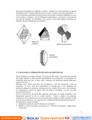 6
de penetración pueden ser múltiples o simples. Cuando tres o más individuos se repiten
alternando sobre el mismo plano de macla, recibe el nombre de macla polisintética. A
veces los distintos individuos de una de estas asociaciones son placas delgadas, en cuyo
caso la placa es laminar. En los feldespatos plagioclasas se presenta con frecuencia
este tipo de maclado con individuos cuyo espesor varía desde algunas milésimas de
milímetro hasta alrededor de un centímetro.
1.7.CAUSAS DE LA FORMACIÓN DE MACLAS CRISTALINAS
Dicho fenómeno se produce durante el crecimiento del cristal. Las moléculas pasando
del estado líquido al sólido pierden gradualmente la velocidad de su movimiento de
traslación hasta que éste se hace nulo y entonces las moléculas quedan fijas unas
respecto de otras.
Efectúan, pues, dichas moléculas dos movimientos: uno de orientación y otro de
traslación. A veces estos dos movimientos se suceden uno a otro, fijándose las
moléculas después de orientarse (formación de un cristal). Otras veces, las moléculas
se compenetran y entran en reposo antes de hallarse orientadas; en este caso hay
formación de maclas.
Así, la estructura de la macla del aragonito representa un estado energético solo
ligeramente superior al de un cristal sencillo. Como es lógico, las perfectas
condiciones de crecimiento que son necesarias para producir cristales aislados se dan
solo en raras ocasiones y, en consecuencia es sumamente fácil la formación de maclas.
Resumiendo las causas tenemos:
a. Mediante la unión de cristales durante el crecimiento.
b. Debido a causas mecánicas, que pueden ser: Presiones tensionales, compresiones
unilaterales.
Maclas de
contacto Macla de penetración
Maclas
polisintética
 