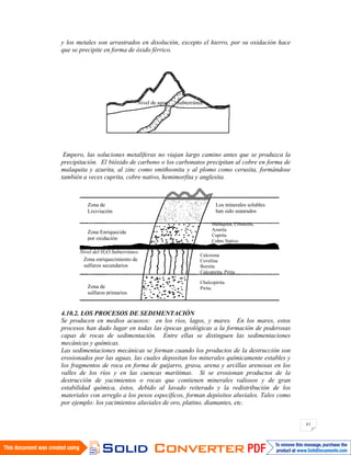 61
y los metales son arrastrados en disolución, excepto el hierro, por su oxidación hace
que se precipite en forma de óxido férrico.
Empero, las soluciones metalíferas no viajan largo camino antes que se produzca la
precipitación. El bióxido de carbono o los carbonatos precipitan al cobre en forma de
malaquita y azurita, al zinc como smithsonita y al plomo como cerusita, formándose
también a veces cuprita, cobre nativo, hemimorfita y anglesita.
4.10.2. LOS PROCESOS DE SEDIMENTACIÓN
Se producen en medios acuosos: en los ríos, lagos, y mares. En los mares, estos
procesos han dado lugar en todas las épocas geológicas a la formación de poderosas
capas de rocas de sedimentación. Entre ellas se distinguen las sedimentaciones
mecánicas y químicas.
Las sedimentaciones mecánicas se forman cuando los productos de la destrucción son
erosionados por las aguas, las cuales depositan los minerales químicamente estables y
los fragmentos de roca en forma de guijarro, grava, arena y arcillas arenosas en los
valles de los ríos y en las cuencas marítimas. Si se erosionan productos de la
destrucción de yacimientos o rocas que contienen minerales valiosos y de gran
estabilidad química, éstos, debido al lavado reiterado y la redistribución de los
materiales con arreglo a los pesos específicos, forman depósitos aluviales. Tales como
por ejemplo: los yacimientos aluviales de oro, platino, diamantes, etc.
Nivel de agua Subterránea
Zona de
Lixiviación
Zona Enriquecida
por oxidación
Nivel del H2O Subterráneo
Zona enriquecimiento de
sulfuros secundarios
Zona de
sulfuros primarios
Los minerales solubles
han sido separados
Malaquita, Crisocola,
Azurita
Cuprita
Cobre Nativo
Calcosina
Covelina
Bornita
Calcopirita, Pirita
Chalcopirita.
Pirita.
 