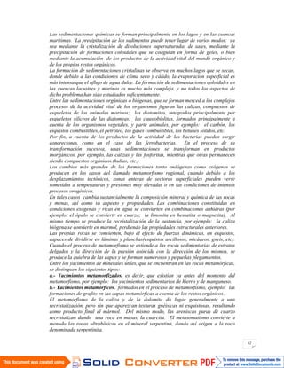 62
Las sedimentaciones químicas se forman principalmente en los lagos y en las cuencas
marítimas. La precipitación de los sedimentos puede tener lugar de varios modos: ya
sea mediante la cristalización de disoluciones supersaturadas de sales, mediante la
precipitación de formaciones coloidales que se coagulan en forma de geles, o bien
mediante la acumulación de los productos de la actividad vital del mundo orgánico y
de los propios restos orgánicos.
La formación de sedimentaciones cristalinas se observa en muchos lagos que se secan,
donde debido a las condiciones de clima seco y cálido, la evaporación superficial es
más intensa que el aflujo de agua dulce. La formación de sedimentaciones coloidales en
las cuencas lacustres y marinas es mucho más compleja, y no todos los aspectos de
dicho problema han sido estudiados suficientemente.
Entre las sedimentaciones orgánicas o biógenas, que se forman merced a los complejos
procesos de la actividad vital de los organismos figuran las calizas, compuestos de
esqueletos de los animales marinos; las diatomitas, integrados principalmente por
esqueletos silíceos de las diatomeas; las caustobiolitas, formados principalmente a
cuenta de los organismos vegetales, y parte animales, por ejemplo: el carbón, los
esquistos combustibles, el petróleo, los gases combustibles, los betunes sólidos, etc.
Por fin, a cuenta de los productos de la actividad de las bacterias pueden surgir
concreciones, como en el caso de las ferrobacterias. En el proceso de su
transformación sucesiva, unas sedimentaciones se transforman en productos
inorgánicos, por ejemplo, las calizas y las fosforitas, mientras que otras permanecen
siendo compuestos orgánicos.(hullas, etc.)
Los cambios más grandes de las formaciones tanto endógenas como exógenas se
producen en los casos del llamado metamorfismo regional, cuando debido a los
desplazamientos tectónicos, zonas enteras de sectores superficiales pueden verse
sometidos a temperaturas y presiones muy elevadas o en las condiciones de intensos
procesos orogénicos.
En tales casos cambia sustancialmente la composición mineral y química de las rocas
y menas, así como su aspecto y propiedades. Las combinaciones constituidas en
condiciones exógenas y ricas en agua se convierten en combinaciones anhidras (por
ejemplo: el ópalo se convierte en cuarzo; la limonita en hematita o magnetita). Al
mismo tiempo se produce la recristalización de la sustancia, por ejemplo: la caliza
biógena se convierte en mármol, perdiendo las propiedades estructurales anteriores.
Las propias rocas se convierten, bajo el efecto de fuerzas dinámicas, en esquistos,
capaces de dividirse en láminas y planchas(esquistos arcillosos, micáceos, gneis, etc).
Cuando el proceso de metamorfismo se extiende a las rocas sedimentarias de estratos
delgados y la dirección de la presión coincide con la dirección de los mismos, se
produce la quiebra de las capas y se forman numerosos y pequeñas plegamientos.
Entre los yacimientos de minerales útiles, que se encuentran en las rocas metamórficas,
se distinguen los siguientes tipos:
a.- Yacimientos metamorfizados, es decir, que existían ya antes del momento del
metamorfismo, por ejemplo: los yacimientos sedimentarios de hierro y de manganeso.
b.- Yacimientos metamórficos, formados en el proceso de metamorfismo, ejemplo: las
formaciones de grafito en las capas metamórficas a cuenta de los restos orgánicos.
El metamorfismo de la caliza y de la dolomita da lugar generalmente a una
recristalización, pero sin que aparezcan texturas gnéisicas ni esquistosas, resultando
como producto final el mármol. Del mismo modo, las areniscas puras de cuarzo
recristalizan dando una roca en masas, la cuarcita. El metasomatismo convierte a
menudo las rocas ultrabásicas en el mineral serpentina, dando así origen a la roca
denominada serpentinita.
 