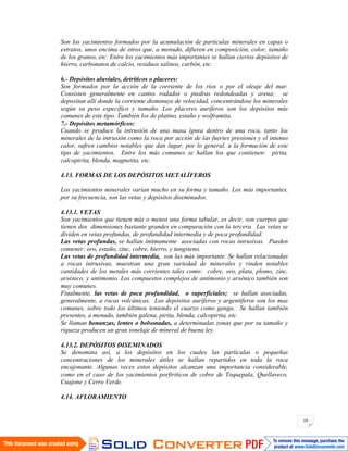 64
Son los yacimientos formados por la acumulación de partículas minerales en capas o
estratos, unos encima de otros que, a menudo, difieren en composición, color, tamaño
de los granos, etc. Entre los yacimientos más importantes se hallan ciertos depósitos de
hierro, carbonatos de calcio, residuos salinos, carbón, etc.
6.- Depósitos aluviales, detríticos o placeres:
Son formados por la acción de la corriente de los ríos o por el oleaje del mar.
Consisten generalmente en cantos rodados o piedras redondeadas y arena; se
depositan allí donde la corriente disminuye de velocidad, concentrándose los minerales
según su peso específico y tamaño. Los placeres auríferos son los depósitos más
comunes de este tipo. También los de platino, estaño y wolframita.
7.- Depósitos metamórficos:
Cuando se produce la intrusión de una masa ígnea dentro de una roca, tanto los
minerales de la intrusión como la roca por acción de las fuertes presiones y el intenso
calor, sufren cambios notables que dan lugar, por lo general, a la formación de este
tipo de yacimientos. Entre los más comunes se hallan los que contienen: pirita,
calcopirita, blenda, magnetita, etc.
4.13. FORMAS DE LOS DEPÓSITOS METALÍFEROS
Los yacimientos minerales varían mucho en su forma y tamaño. Los más importantes,
por su frecuencia, son las vetas y depósitos diseminados.
4.13.1. VETAS
Son yacimientos que tienen más o menos una forma tabular, es decir, son cuerpos que
tienen dos dimensiones bastante grandes en comparación con la tercera. Las vetas se
dividen en vetas profundas, de profundidad intermedia y de poca profundidad.
Las vetas profundas, se hallan íntimamente asociadas con rocas intrusivas. Pueden
contener: oro, estaño, zinc, cobre, hierro, y tungsteno.
Las vetas de profundidad intermedia, son las más importante. Se hallan relacionadas
a rocas intrusivas, muestran una gran variedad de minerales y rinden notables
cantidades de los metales más corrientes tales como: cobre, oro, plata, plomo, zinc,
arsénico, y antimonio. Los compuestos complejos de antimonio y arsénico también son
muy comunes.
Finalmente, las vetas de poca profundidad, o superficiales; se hallan asociadas,
generalmente, a rocas volcánicas. Los depósitos auríferos y argentíferos son los mas
comunes, sobre todo los últimos teniendo el cuarzo como ganga. Se hallan también
presentes, a menudo, también galena, pirita, blenda, calcopirita, etc.
Se llaman bonanzas, lentes o bolsonadas, a determinadas zonas que por su tamaño y
riqueza producen un gran tonelaje de mineral de buena ley.
4.13.2. DEPÓSITOS DISEMINADOS
Se denomina así, a los depósitos en los cuales las partículas o pequeñas
concentraciones de los minerales útiles se hallan repartidos en toda la roca
encajonante. Algunas veces estos depósitos alcanzan una importancia considerable,
como en el caso de los yacimientos porfiríticos de cobre de Toquepala, Quellaveco,
Cuajone y Cerro Verde.
4.14. AFLORAMIENTO
 
