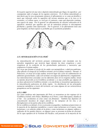 65
Es la parte superior de una veta o depósito mineralizado que llega a la superficie; por
consiguiente sufre el ataque de los agentes exteriores. Si el relleno mineralizado es
más fuerte que la roca encajonante entonces el afloramiento se ve como un farallón o
muro que sobresale sobre la superficie del terreno mientras que si la roca es la
resistente y el relleno suave, se verá por el contrario, como una depresión continua,
una especie de zanja. Por lo general, los afloramientos de silicatos sobresalen de la
superficie; mientras que aquellos que son de naturaleza piritosa se descomponen
fácilmente y quedan como depresiones. Por lo general, si un afloramiento tiene una
gran longitud y un buen espesor es probable que el yacimiento profundice.
4.15. MINERALIZACIÓN EN EL PERÚ
La mineralización del territorio peruano evidentemente está vinculada con los
episodios magmáticos que tuvieron lugar durante las fases orogénicas y post-
orogénicas de la evolución de los geosinclinales paleozoico y mesozoico, que
originaron el sistema andino.
Las rocas que forman el zócalo de los andes son metamórficas y edad precambriano,
ellas afloran a lo largo de la Cordillera oriental y de la Cadena costanera. Durante el
Paleozoico, en áreas de la faja andina, tuvieron lugar dos ciclos de sedimentación en
ambientes geosinclinales, cada ciclo terminó con etapas de deformación y magmatismo.
Las mineralizaciones asociadas con las diferentes fases de la orogenia andina, tienen
su máximo desarrollo en la Cordillera occidental, y es muy probable que algunas de
sus fases afectaron la Cordillera oriental, y en esta forma se encuentran superpuestas a
la mineralización paleozoica de dicha región. La distribución de las principales
sustancias metalíferas a través del territorio, así como algunas de sus características
geoquímicas son las siguientes:
4.15.1. ORO
Las zonas auríferas más importantes del Perú, se encuentran en dos regiones de la
Cordillera oriental, entre Pataz y Buldibuyo en el Norte, y entre Marcapata y Sandia en
el Sur. Los yacimientos en estas zonas son filonianos. También hay depósitos de
concentración mecánica de origen aluvial en las márgenes de los ríos, y en
fluvioglaciares en las partes altas de la cordillera.
En la cordillera occidental, el oro se presenta en pequeñas y medianas proporciones en
la mayoría de los depósitos metalíferos y ocurre como inclusiones en el cuarzo, como
inclusiones y en solución sólida en la pirita y como inclusiones en algunos sulfuros y
sulfosales de los metales básicos, en algunos casos se presenta en forma de electrum.
En la capa cuprífera de la Vertiente del Pacífico, está presente en la mayoría de los
 