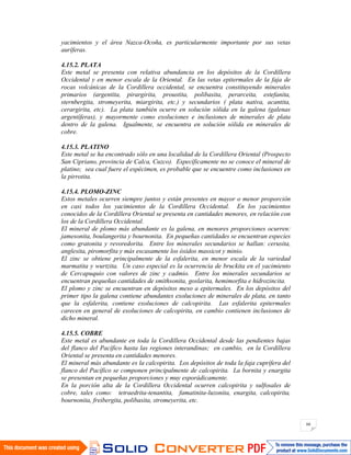 66
yacimientos y el área Nazca-Ocoña, es particularmente importante por sus vetas
auríferas.
4.15.2. PLATA
Este metal se presenta con relativa abundancia en los depósitos de la Cordillera
Occidental y en menor escala de la Oriental. En las vetas epitermales de la faja de
rocas volcánicas de la Cordillera occidental, se encuentra constituyendo minerales
primarios (argentita, pirargirita, proustita, polibasita, perarceita, estefanita,
sternbergita, stromeyerita, miargirita, etc.) y secundarios ( plata nativa, acantita,
cerargirita, etc). La plata también ocurre en solución sólida en la galena (galenas
argentíferas), y mayormente como exoluciones e inclusiones de minerales de plata
dentro de la galena. Igualmente, se encuentra en solución sólida en minerales de
cobre.
4.15.3. PLATINO
Este metal se ha encontrado sólo en una localidad de la Cordillera Oriental (Prospecto
San Cipriano, provincia de Calca, Cuzco). Específicamente no se conoce el mineral de
platino; sea cual fuere el espécimen, es probable que se encuentre como inclusiones en
la pirrotita.
4.15.4. PLOMO-ZINC
Estos metales ocurren siempre juntos y están presentes en mayor o menor proporción
en casi todos los yacimientos de la Cordillera Occidental. En los yacimientos
conocidos de la Cordillera Oriental se presenta en cantidades menores, en relación con
los de la Cordillera Occidental.
El mineral de plomo más abundante es la galena, en menores proporciones ocurren:
jamesonita, boulangerita y bournonita. En pequeñas cantidades se encuentran especies
como gratonita y revoredorita. Entre los minerales secundarios se hallan: cerusita,
anglesita, piromorfita y más escasamente los óxidos massicot y minio.
El zinc se obtiene principalmente de la esfalerita, en menor escala de la variedad
marmatita y wurtzita. Un caso especial es la ocurrencia de bruckita en el yacimiento
de Cercapuquio con valores de zinc y cadmio. Entre los minerales secundarios se
encuentran pequeñas cantidades de smithsonita, goslarita, hemimorfita e hidrozincita.
El plomo y zinc se encuentran en depósitos meso a epitermales. En los depósitos del
primer tipo la galena contiene abundantes exoluciones de minerales de plata, en tanto
que la esfalerita, contiene exoluciones de calcopirita. Las esfalerita epitermales
carecen en general de exoluciones de calcopirita, en cambio contienen inclusiones de
dicho mineral.
4.15.5. COBRE
Este metal es abundante en toda la Cordillera Occidental desde las pendientes bajas
del flanco del Pacífico hasta las regiones interandinas; en cambio, en la Cordillera
Oriental se presenta en cantidades menores.
El mineral más abundante es la calcopirita. Los depósitos de toda la faja cuprífera del
flanco del Pacífico se componen principalmente de calcopirita. La bornita y enargita
se presentan en pequeñas proporciones y muy esporádicamente.
En la porción alta de la Cordillera Occidental ocurren calcopirita y sulfosales de
cobre, tales como: tetraedrita-tenantita, famatinita-luzonita, enargita, calcopirita,
bournonita, freibergita, polibasita, stromeyerita, etc.
 
