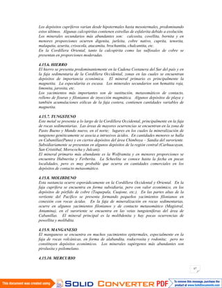 67
Los depósitos cupríferos varían desde hipotermales hasta mesotermales, predominando
estos últimos. Algunas calcopiritas contienen estrellas de esfalerita debido a exolución.
Los minerales secundarios más abundantes son: calcosita, covellita, bornita y en
menores proporciones ocurren digenita, jurleita, cobre nativo, cuprita, tenorita,
malaquita, azurita, crisocola, atacamita, brochantita, chalcantita, etc.
En la Cordillera Oriental, tanto la calcopirita como las sulfosales de cobre se
presentan en proporciones moderadas.
4.15.6. HIERRO
El hierro se presenta predominantemente en la Cadena Costanera del Sur del país y en
la faja sedimentaria de la Cordillera Occidental, zonas en las cuales se encuentran
depósitos de importancia económica. El mineral primario es principalmente la
magnetita. La especularita es escasa. Los minerales secundarios son hematita roja,
limonita, jarosita, etc.
Los yacimientos más importantes son de sustitución, metasomáticos de contacto,
relleno de fisuras y filonianos de inyección magmática. Algunos depósitos de playa y
también acumulaciones eólicas de la faja costera, contienen cantidades variables de
magnetita.
4.15.7. TUNGSTENO
Este metal se presenta a lo largo de la Cordillera Occidental, principalmente en la faja
de rocas sedimentarias. Las áreas de mayores ocurrencias se encuentran en la zona de
Pasto Bueno y Mundo nuevo, en el norte; lugares en los cuales la mineralización de
tungsteno genéticamente se asocia a intrusivos ácidos. En cantidades menores se halla
en Cabanillas(Puno) y en ciertos depósitos del área Chimboya – Sandia del suroriente.
Subsidiariamente se presentan en algunos depósitos de la región central (Carhuacayan,
San Cristóbal, Morococha y Julcani).
El mineral primario más abundante es la Wolframita y en menores proporciones se
encuentra Hubnerita y Ferberita. La Scheelita se conoce hasta la fecha en pocas
localidades, pero es muy probable que ocurra en cantidades comerciales en los
depósitos de contacto metasomático.
4.15.8. MOLIBDENO
Esta sustancia ocurre esporádicamente en la Cordillera Occidental y Oriental. En la
faja cuprífera se encuentra en forma subsidiaria, pero con valor económico, en los
depósitos de pórfido de cobre (Toquepala, Cuajone, etc.). En las partes altas de la
vertiente del Pacífico se presenta formando pequeños yacimientos filonianos en
conexión con rocas ácidas. En la faja de mineralización en rocas sedimentarias,
ocurre en algunos yacimientos filonianos y de contacto metasomático (Magistral,
Antamina), en el suroriente se encuentra en las vetas tungsteníferas del área de
Cabanillas. El mineral principal es la molibdenita y hay pocas ocurrencias de
powellita y molibdita.
4.15.9. MANGANESO
El manganeso se encuentra en muchos yacimientos epitermales, especialmente en la
faja de rocas volcánicas, en forma de alabandita, rodocrosita y rodonita; pero no
constituyen depósitos económicos. Los minerales supérgenos más abundantes son
pirolusita y psilomelano.
4.15.10. MERCURIO
 