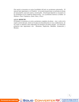 68
Este metal se encuentra en varias localidades del país en yacimientos epitermales. El
mineral más importante es el Cinabrio; en escasas proporciones se presenta en forma
de metacinabrio, mercurio nativo y montroydite. El principal depósito se encuentra en
los alrededores de la ciudad de Huancavelica. Los yacimientos menores se hallan en
Huánuco, Puno, Cajamarca, Junin, Lima, y Pasco.
4.15.11. BISMUTO
El bismuto se encuentra en varios yacimientos complejos de plomo – zinc y cobre de la
región central del país, dentro de la faja de mineralización en rocas sedimentarias, de
los cuales se obtienen como subproducto de beneficio de dichos metales. Los minerales
primarios más importantes son: Bismutina, Emplectita, Matildita, Aramayoíta y
Bismuto.
 
