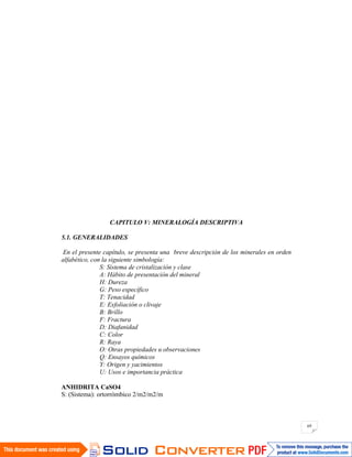 69
CAPITULO V: MINERALOGÍA DESCRIPTIVA
5.1. GENERALIDADES
En el presente capítulo, se presenta una breve descripción de los minerales en orden
alfabético, con la siguiente simbología:
S: Sistema de cristalización y clase
A: Hábito de presentación del mineral
H: Dureza
G: Peso específico
T: Tenacidad
E: Exfoliación o clivaje
B: Brillo
F: Fractura
D: Diafanidad
C: Color
R: Raya
O: Otras propiedades u observaciones
Q: Ensayos químicos
Y: Origen y yacimientos
U: Usos e importancia práctica
ANHIDRITA CaSO4
S: (Sistema): ortorrómbico 2/m2/m2/m
 