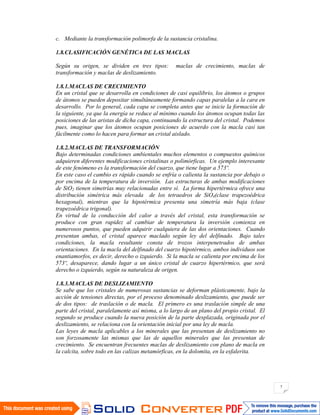 7
c. Mediante la transformación polimorfa de la sustancia cristalina.
1.8.CLASIFICACIÓN GENÉTICA DE LAS MACLAS
Según su origen, se dividen en tres tipos: maclas de crecimiento, maclas de
transformación y maclas de deslizamiento.
1.8.1.MACLAS DE CRECIMIENTO
En un cristal que se desarrolla en condiciones de casi equilibrio, los átomos o grupos
de átomos se pueden depositar simultáneamente formando capas paralelas a la cara en
desarrollo. Por lo general, cada capa se completa antes que se inicie la formación de
la siguiente, ya que la energía se reduce al mínimo cuando los átomos ocupan todas las
posiciones de las aristas de dicha capa, continuando la estructura del cristal. Podemos
pues, imaginar que los átomos ocupan posiciones de acuerdo con la macla casi tan
fácilmente como lo hacen para formar un cristal aislado.
1.8.2.MACLAS DE TRANSFORMACIÓN
Bajo determinadas condiciones ambientales muchos elementos o compuestos químicos
adquieren diferentes modificaciones cristalinas o polimórficas. Un ejemplo interesante
de este fenómeno es la transformación del cuarzo, que tiene lugar a 573º.
En este caso el cambio es rápido cuando se enfría o calienta la sustancia por debajo o
por encima de la temperatura de inversión. Las estructuras de ambas modificaciones
de SiO2 tienen simetrías muy relacionadas entre sí. La forma hipertérmica ofrece una
distribución simétrica más elevada de los tetraedros de SiO4(clase trapezoédrica
hexagonal), mientras que la hipotérmica presenta una simetría más baja (clase
trapezoédrica trigonal).
En virtud de la conducción del calor a través del cristal, esta transformación se
produce con gran rapidez al cambiar de temperatura la inversión comienza en
numerosos puntos, que pueden adquirir cualquiera de las dos orientaciones. Cuando
presentan ambas, el cristal aparece maclado según ley del delfinado. Bajo tales
condiciones, la macla resultante consta de trozos interpenetrados de ambas
orientaciones. En la macla del delfinado del cuarzo hipotérmico, ambos individuos son
enantiamorfos, es decir, derecho o izquierdo. Si la macla se calienta por encima de los
573º, desaparece, dando lugar a un único cristal de cuarzo hipertérmico, que será
derecho o izquierdo, según su naturaleza de origen.
1.8.3.MACLAS DE DESLIZAMIENTO
Se sabe que los cristales de numerosas sustancias se deforman plásticamente, bajo la
acción de tensiones directas, por el proceso denominado deslizamiento, que puede ser
de dos tipos: de traslación o de macla. El primero es una traslación simple de una
parte del cristal, paralelamente así misma, a lo largo de un plano del propio cristal. El
segundo se produce cuando la nueva posición de la parte desplazada, originada por el
deslizamiento, se relaciona con la orientación inicial por una ley de macla.
Las leyes de macla aplicables a los minerales que las presentan de deslizamiento no
son forzosamente las mismas que las de aquellos minerales que las presentan de
crecimiento. Se encuentran frecuentes maclas de deslizamiento con plano de macla en
la calcita, sobre todo en las calizas metamórficas, en la dolomita, en la esfalerita.
 