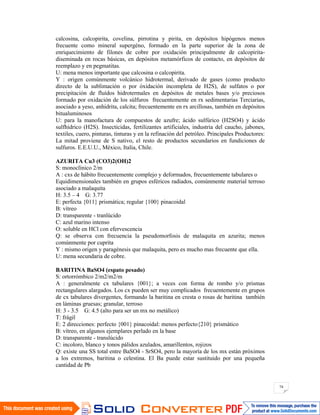 74
calcosina, calcopirita, covelina, pirrotina y pirita, en depósitos hipógenos menos
frecuente como mineral supergéno, formado en la parte superior de la zona de
enriquecimiento de filones de cobre por oxidación principalmente de calcopirita-
diseminada en rocas básicas, en depósitos metamórficos de contacto, en depósitos de
reemplazo y en pegmatitas.
U: mena menos importante que calcosina o calcopirita.
Y : origen comúnmente volcánico hidrotermal, derivado de gases (como producto
directo de la sublimación o por óxidación incompleta de H2S), de sulfatos o por
precipitación de fluídos hidrotermales en depósitos de metales bases y/o preciosos
formado por oxidación de los súlfuros frecuentemente en rx sedimentarias Terciarias,
asociado a yeso, anhidrita, calcita; frecuentemente en rx arcillosas, también en depósitos
bitualuminosos
U: para la manofactura de compuestos de azufre; ácido sulfúrico (H2SO4) y ácido
sulfhídrico (H2S). Insecticidas, fertilizantes artificiales, industria del caucho, jabones,
textiles, cuero, pinturas, tinturas y en la refinación del petróleo. Principales Productores:
La mitad proviene de S nativo, el resto de productos secundarios en fundiciones de
sulfuros. E.E.U.U., México, Italia, Chile.
AZURITA Cu3 (CO3)2(OH)2
S: monoclínico 2/m
A : cxs de hábito frecuentemente complejo y deformados, frecuentemente tabulares o
Equidimensionales también en grupos esféricos radiados, comúnmente material terroso
asociado a malaquita
H: 3.5 – 4 G: 3.77
E: perfecta {011} prismática; regular {100} pinacoidal
B: vítreo
D: transparente - tranlúcido
C: azul marino intenso
O: soluble en HCl con efervescencia
Q: se observa con frecuencia la pseudomorfosis de malaquita en azurita; menos
comúnmente por cuprita
Y : mismo origen y paragénesis que malaquita, pero es mucho mas frecuente que ella.
U: mena secundaria de cobre.
BARITINA BaSO4 (espato pesado)
S: ortorrómbico 2/m2/m2/m
A : generalmente cx tabulares {001}; a veces con forma de rombo y/o prismas
rectangulares alargados. Los cx pueden ser muy complicados frecuentemente en grupos
de cx tabulares divergentes, formando la baritina en cresta o rosas de baritina también
en láminas gruesas; granular, terroso
H: 3 - 3.5 G: 4.5 (alto para ser un mx no metálico)
T: frágil
E: 2 direcciones: perfecto {001} pinacoidal: menos perfecto{210} prismático
B: vítreo, en algunos ejemplares perlado en la base
D: transparente - translúcido
C: incoloro, blanco y tonos pálidos azulados, amarillentos, rojizos
Q: existe una SS total entre BaSO4 - SrSO4, pero la mayoría de los mx están próximos
a los extremos, baritina o celestina. El Ba puede estar sustituido por una pequeña
cantidad de Pb
 