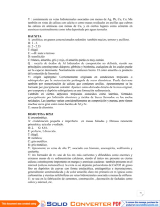75
Y : comúnmente en vetas hidrotermales asociadas con menas de Ag, Pb, Cu, Co, Mn
también en vetas de calizas con calcita o como masas residuales en arcillas que cubren
las calizas en areniscas con menas de Cu, y en ciertos lugares como cemento en
areniscas ocasionalmente como toba depositada por aguas termales
BAUXITA
A : psolítico, en granos concrecionados redondos también macizo, terroso y arcilloso.
H: 1 - 3.
G: 2 - 2.55
T: frágil
E: ---B: mate a terroso
D: translúcido
C: blanco, amarillo, gris y rojo, el amarillo pardo es muy común
Q : mezcla de óxidos de Al hidratados de composición no definida, siendo sus
principales constituyentes diásporo, gibbsita y boehmita, cualquiera de los cuales puede
ser la especie dominante. Normalmente contienen hierro. El color amarillo es producto
del contenido de limonita)
Y: origén supérgeno: Corrientemente originada en condiciones tropicales o
subtropicales por la meteorización prolongada de rocas alumínicas. Puede derivarse
también por meteorización de calizas que contienen arcillas. Aparentemente se ha
formado por precipitación coloidal. Aparece como derivado directo de la roca original,
por transporte y depósito subsiguiente en una formación sedimentaria.
También en ciertos depósitos tropicales conocidos como lateritas, formados
principalmente por hidróxido alumínico y óxidos de hierro formados en los suelos
residuales. Las lateritas varían considerablemente en composición y pureza, pero tienen
muchas veces gran valor como fuentes de Al y Fe.
U: mena de aluminio.
BISMUTINA Bi2S3
S: ortorrómbico.
A: cristalización pequeña e imperfecta en masas foliadas y fibrosas raramente
prismático, acicular o radiado.
H: 2. G: 6.81.
E: perfecto, 1 dirección.
T: frágil.
B: metálico.
C: gris metálico.
R: gris metálico.
Y: típicamente en vetas de alta Tº, asociado con bismuto, arsenopirita, wolframita y
casiterita.
Y: mx formador de rx: uno de los mx más corrientes y difundidos como enormes y
extensas masas de rx sedimenterias calcáreas, siendo el único mx presente en ciertas
calizas; constituyente importante en margas y areniscas cacáreas también presente en el
mármol (calizas metamorfica) la creta es un depósito pulvurulento de CaCO3 de grano
fino en depósitos de cuevas con forma estalactítica, estalagmítica e incrustaciones,
generalmente semitranslúcida y de color amarillo claro mx primario en rx ígneas como
carbonatitas y sienitas nefeliníferas en vetas hidrotermales asociada a menas de súlfuros
U: se usa en la fabricación de cementos, construcción , decoración de fachadas como
caliza y mármol, etc.
 